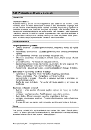 Autor: prevencion_chile – Descarga ofrecida por: www.prevention-world.com
1.25 Protección de Brazos y Manos ok
Introducción
Información básica:
Nuestras manos y brazos son muy importantes para cada uno de nosotros. Como
resultado, están en “medio de la acción” cuando se trata de enfrentar un peligro. Los
brazos y manos están más expuestos a cortes, chuzones, raspaduras y exposición a
productos químicos, que cualquier otra parte del cuerpo. Más de medio millón de
trabajadores sufren heridas cada año en las manos y en los brazos. ¡Esto representa
una cuarta parte de todos los accidentes ocupacionales! Para complicar las cosas, el
antebrazo lleva una importante cantidad de sangre a través de grandes vasos que no
están tan bien protegidos por músculos ó huesos, como otras áreas.
Información Puntual
Peligros para manos y brazos:
• Cortes y chuzones - Causados por herramientas, máquinas y manejo de objetos
cortantes.
• Raspaduras y excoriaciones - Causadas por mover partes y manipular materiales
rugosos.
• Exposición térmica - Por frío o calor extremos, trabajo con calor.
• Infecciones sanguíneas - Causadas por primeros auxilios, limpiar sangre o fluidos
corporales.
• Exposición química - Por trabajo con productos químicos.
• Desórdenes por repetición de movimientos (i.e., síndrome del túnel carpiano) - Por
uso de computadores y oficios con movimientos repetitivos.
• Atascamiento – Causado por joyas y accesorios atrapados en el equipo de trabajo.
Soluciones de ingeniería y prácticas de trabajo:
• Vigilancia de la maquinaria - Para evitar cortes, chuzones y raspaduras.
• Rotación en el trabajo - Para evitar peligros por trabajo repetitivo.
• Mantenimiento y limpieza - Respecto a productos químicos y amenazas por
manipulación de sangre.
• Diseño del lugar de trabajo - Para evitar el trabajo repetitivo y prevención de
accidentes.
Equipo de protección personal:
• Guantes - Unos guantes adecuados pueden proteger las manos de muchos
peligros.
• Manoplas y parches manuales - Posible solución para peligros térmicos.
• Cubre-dedos - Ofrecen protección específica sin pérdida de destreza.
• Mangas y cobertores de antebrazo - Protegen el antebrazo de cortes, chuzones y
raspaduras.
• Cremas - Ofrecen una barrera contra productos químicos y no limitan la destreza.
Cierre
Sus brazos y manos son extremadamente importantes para usted. Use el sentido
común y la anterior información para protegerlos. Las decisiones que usted tome hoy
y mañana, pueden afectar toda su vida - ¡sea cuidadoso!
 