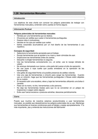Autor: prevencion_chile – Descarga ofrecida por: www.prevention-world.com
1.26 Herramientas Manuales
Introducción
Los objetivos de esta charla son conocer los peligros potenciales de trabajar con
herramientas manuales y entender cómo usarlas en forma segura.
Información Puntual
Peligros potenciales de herramientas manuales:
• Heridas por una herramienta que se desliza.
• Chuzones por astillas que vuelan ó herramientas puntiagudas.
• Huesos rotos ó contusiones.
• Heridas en los ojos por astillas que vuelan.
• Daños corporales acumulativos por un mal diseño de las herramientas ó uso
repetitivo.
Consejos de seguridad:
• Seleccione la herramienta apropiada para el trabajo.
• Escoja herramientas que se ajusten a su mano y sean cómodas de usar.
• Inspeccione las herramientas antes de usarlas.
• Descarte ó arregle herramientas no seguras.
• Use las herramientas correctamente (i.e., al cortar, use la navaja retirada de
usted).
• No acerque demasiado sus manos u otra parte del cuerpo al sitio de operación.
• No use joyas ó ropa suelta que pueda enredarse en la operación de las
herramientas.
• Use gafas de seguridad frente a la posible presencia de astillas volando.
• Use una caja de herramientas o cinturón para cargar las herramientas. Cuando
use un cinturón, haga que las herramientas puntiagudas ó filosas estén alejadas
de su cuerpo.
• Si necesita subir una escalera, eleve y baje las herramientas utilizando una bolsa ó
canasta.
• Pase con la mano, no tire, herramientas a otra persona.
• No deje las herramientas tiradas para que no se conviertan en un peligro de
tropezones ó caigan sobre alguien.
• Evite usar fuerza excesiva o posturas extrañas; descanse periódicamente.
Cierre
Puesto que muchos de nosotros estamos acostumbrados a usar herramientas
manuales, es posible que desestimemos los peligros potenciales de su uso. Mantenga
sus herramientas en buenas condiciones para el trabajo y úselas apropiadamente. Y lo
más importante, ¡lea y entienda las instrucciones del fabricante!
 