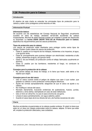 Autor: prevencion_chile – Descarga ofrecida por: www.prevention-world.com
1.26 Protección para la Cabeza
Introducción
El objetivo de esta charla es entender los principales tipos de protección para la
cabeza y saber cómo protegerse contra lesiones en ella.
Información Puntual
Información básica:
De acuerdo con las estadísticas del Consejo Nacional de Seguridad, anualmente
suceden en sitios de trabajo, alrededor de120.000 accidentes de cabeza
incapacitantes. Muchas de estas lesiones pueden ser evitadas ó puede ser disminuida
su severidad. La norma OSHA 29CFR 1910.135 de Protección para la Cabeza,
especifica los requerimientos para los cascos protectores.
Tipos de protección para la cabeza:
Los cascos de protección están diseñados para proteger contra varios tipos de
riesgos: Existen cuatro clases de cascos de protección.
• Clase A: usados en la mayoría de los trabajos; resistentes a los impactos, al agua,
y de ignición lenta.
• Clase B: principalmente para quienes trabajan con electricidad; resistentes al alto
voltaje; resistentes al agua y de ignición lenta.
• Clase C: de uso limitado; sin protección contra el voltaje; fabricados usualmente en
aluminio.
• Clase D: usados por los bomberos; resistentes al fuego, no conducen la
electricidad.
Consejos para la protección de la cabeza:
• No camine debajo de áreas de trabajo; si lo tiene que hacer, esté alerta a los
objetos que caigan.
Consejos para el uso del casco:
• Use un casco cuando exista el peligro de objetos que caen ó que vuelan, que
golpeen su cabeza ó como protección contra peligros eléctricos.
• Ajuste las correas apropiadamente; asegúrese de que el casco se ajuste a su
cabeza.
• No modifique ó abuse del casco.
• Revíselo diariamente, buscando evidencias de quebraduras, huecos, puntas,
deterioro u otros daños; reemplácelo en caso de estar defectuoso.
• Use un forro en clima frío; no use el casco encima de una gorra.
• Limpie el casco periódicamente, con agua caliente y jabón.
• Guarde el casco lejos de la luz directa del sol y de fuentes excesivas de calor.
Cierre
Muchos accidentes ocupacionales en la cabeza pueden evitarse. Si usted no tiene que
estar en un área con riesgos potenciales sobre la cabeza, aléjese. Si tiene que estar
allí, emplee la protección adecuada y sea cuidadoso.
 
