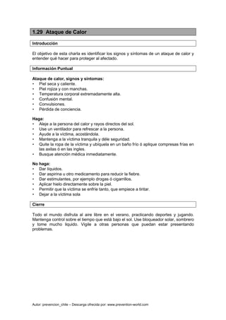 Autor: prevencion_chile – Descarga ofrecida por: www.prevention-world.com
1.29 Ataque de Calor
Introducción
El objetivo de esta charla es identificar los signos y síntomas de un ataque de calor y
entender qué hacer para proteger al afectado.
Información Puntual
Ataque de calor, signos y síntomas:
• Piel seca y caliente.
• Piel rojiza y con manchas.
• Temperatura corporal extremadamente alta.
• Confusión mental.
• Convulsiones.
• Pérdida de conciencia.
Haga:
• Aleje a la persona del calor y rayos directos del sol.
• Use un ventilador para refrescar a la persona.
• Ayude a la víctima, acostándola.
• Mantenga a la víctima tranquila y déle seguridad.
• Quite la ropa de la víctima y ubíquela en un baño frío ó aplique compresas frías en
las axilas ó en las ingles.
• Busque atención médica inmediatamente.
No haga:
• Dar líquidos.
• Dar aspirina u otro medicamento para reducir la fiebre.
• Dar estimulantes, por ejemplo drogas ó cigarrillos.
• Aplicar hielo directamente sobre la piel.
• Permitir que la víctima se enfríe tanto, que empiece a tiritar.
• Dejar a la víctima sola
Cierre
Todo el mundo disfruta al aire libre en el verano, practicando deportes y jugando.
Mantenga control sobre el tiempo que está bajo el sol. Use bloqueador solar, sombrero
y tome mucho liquido. Vigile a otras personas que puedan estar presentando
problemas.
 