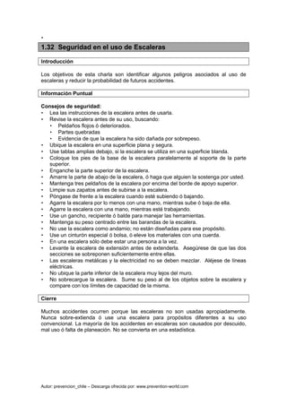 Autor: prevencion_chile – Descarga ofrecida por: www.prevention-world.com
•
1.32 Seguridad en el uso de Escaleras
Introducción
Los objetivos de esta charla son identificar algunos peligros asociados al uso de
escaleras y reducir la probabilidad de futuros accidentes.
Información Puntual
Consejos de seguridad:
• Lea las instrucciones de la escalera antes de usarla.
• Revise la escalera antes de su uso, buscando:
• Peldaños flojos ó deteriorados.
• Partes quebradas
• Evidencia de que la escalera ha sido dañada por sobrepeso.
• Ubique la escalera en una superficie plana y segura.
• Use tablas amplias debajo, si la escalera se utiliza en una superficie blanda.
• Coloque los pies de la base de la escalera paralelamente al soporte de la parte
superior.
• Enganche la parte superior de la escalera.
• Amarre la parte de abajo de la escalera, ó haga que alguien la sostenga por usted.
• Mantenga tres peldaños de la escalera por encima del borde de apoyo superior.
• Limpie sus zapatos antes de subirse a la escalera.
• Póngase de frente a la escalera cuando esté subiendo ó bajando.
• Agarre la escalera por lo menos con una mano, mientras sube ó baja de ella.
• Agarre la escalera con una mano, mientras esté trabajando.
• Use un gancho, recipiente ó balde para manejar las herramientas.
• Mantenga su peso centrado entre las barandas de la escalera.
• No use la escalera como andamio; no están diseñadas para ese propósito.
• Use un cinturón especial ó bolsa, ó eleve los materiales con una cuerda.
• En una escalera sólo debe estar una persona a la vez.
• Levante la escalera de extensión antes de extenderla. Asegúrese de que las dos
secciones se sobreponen suficientemente entre ellas.
• Las escaleras metálicas y la electricidad no se deben mezclar. Aléjese de líneas
eléctricas.
• No ubique la parte inferior de la escalera muy lejos del muro.
• No sobrecargue la escalera. Sume su peso al de los objetos sobre la escalera y
compare con los límites de capacidad de la misma.
Cierre
Muchos accidentes ocurren porque las escaleras no son usadas apropiadamente.
Nunca sobre-extienda ó use una escalera para propósitos diferentes a su uso
convencional. La mayoría de los accidentes en escaleras son causados por descuido,
mal uso ó falta de planeación. No se convierta en una estadística.
 