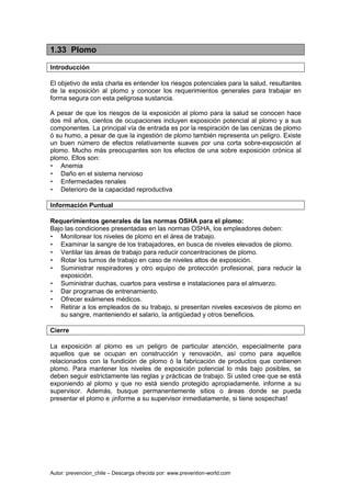 Autor: prevencion_chile – Descarga ofrecida por: www.prevention-world.com
1.33 Plomo
Introducción
El objetivo de esta charla es entender los riesgos potenciales para la salud, resultantes
de la exposición al plomo y conocer los requerimientos generales para trabajar en
forma segura con esta peligrosa sustancia.
A pesar de que los riesgos de la exposición al plomo para la salud se conocen hace
dos mil años, cientos de ocupaciones incluyen exposición potencial al plomo y a sus
componentes. La principal vía de entrada es por la respiración de las cenizas de plomo
ó su humo, a pesar de que la ingestión de plomo también representa un peligro. Existe
un buen número de efectos relativamente suaves por una corta sobre-exposición al
plomo. Mucho más preocupantes son los efectos de una sobre exposición crónica al
plomo. Ellos son:
• Anemia
• Daño en el sistema nervioso
• Enfermedades renales
• Deterioro de la capacidad reproductiva
Información Puntual
Requerimientos generales de las normas OSHA para el plomo:
Bajo las condiciones presentadas en las normas OSHA, los empleadores deben:
• Monitorear los niveles de plomo en el área de trabajo.
• Examinar la sangre de los trabajadores, en busca de niveles elevados de plomo.
• Ventilar las áreas de trabajo para reducir concentraciones de plomo.
• Rotar los turnos de trabajo en caso de niveles altos de exposición.
• Suministrar respiradores y otro equipo de protección profesional, para reducir la
exposición.
• Suministrar duchas, cuartos para vestirse e instalaciones para el almuerzo.
• Dar programas de entrenamiento.
• Ofrecer exámenes médicos.
• Retirar a los empleados de su trabajo, si presentan niveles excesivos de plomo en
su sangre, manteniendo el salario, la antigüedad y otros beneficios.
Cierre
La exposición al plomo es un peligro de particular atención, especialmente para
aquellos que se ocupan en construcción y renovación, así como para aquellos
relacionados con la fundición de plomo ó la fabricación de productos que contienen
plomo. Para mantener los niveles de exposición potencial lo más bajo posibles, se
deben seguir estrictamente las reglas y prácticas de trabajo. Si usted cree que se está
exponiendo al plomo y que no está siendo protegido apropiadamente, informe a su
supervisor. Además, busque permanentemente sitios o áreas donde se pueda
presentar el plomo e ¡informe a su supervisor inmediatamente, si tiene sospechas!
 