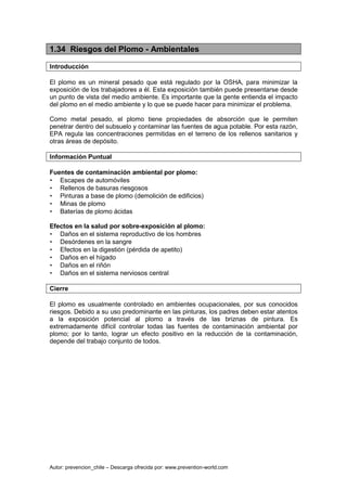 Autor: prevencion_chile – Descarga ofrecida por: www.prevention-world.com
1.34 Riesgos del Plomo - Ambientales
Introducción
El plomo es un mineral pesado que está regulado por la OSHA, para minimizar la
exposición de los trabajadores a él. Esta exposición también puede presentarse desde
un punto de vista del medio ambiente. Es importante que la gente entienda el impacto
del plomo en el medio ambiente y lo que se puede hacer para minimizar el problema.
Como metal pesado, el plomo tiene propiedades de absorción que le permiten
penetrar dentro del subsuelo y contaminar las fuentes de agua potable. Por esta razón,
EPA regula las concentraciones permitidas en el terreno de los rellenos sanitarios y
otras áreas de depósito.
Información Puntual
Fuentes de contaminación ambiental por plomo:
• Escapes de automóviles
• Rellenos de basuras riesgosos
• Pinturas a base de plomo (demolición de edificios)
• Minas de plomo
• Baterías de plomo ácidas
Efectos en la salud por sobre-exposición al plomo:
• Daños en el sistema reproductivo de los hombres
• Desórdenes en la sangre
• Efectos en la digestión (pérdida de apetito)
• Daños en el hígado
• Daños en el riñón
• Daños en el sistema nerviosos central
Cierre
El plomo es usualmente controlado en ambientes ocupacionales, por sus conocidos
riesgos. Debido a su uso predominante en las pinturas, los padres deben estar atentos
a la exposición potencial al plomo a través de las briznas de pintura. Es
extremadamente difícil controlar todas las fuentes de contaminación ambiental por
plomo; por lo tanto, lograr un efecto positivo en la reducción de la contaminación,
depende del trabajo conjunto de todos.
 