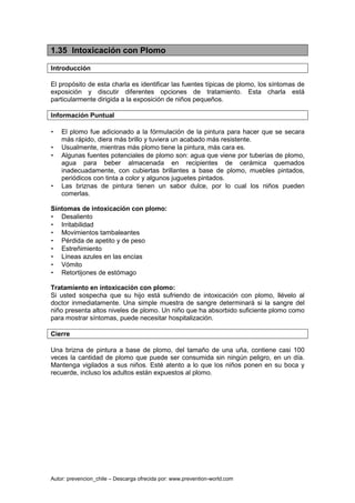 Autor: prevencion_chile – Descarga ofrecida por: www.prevention-world.com
1.35 Intoxicación con Plomo
Introducción
El propósito de esta charla es identificar las fuentes típicas de plomo, los síntomas de
exposición y discutir diferentes opciones de tratamiento. Esta charla está
particularmente dirigida a la exposición de niños pequeños.
Información Puntual
• El plomo fue adicionado a la fórmulación de la pintura para hacer que se secara
más rápido, diera más brillo y tuviera un acabado más resistente.
• Usualmente, mientras más plomo tiene la pintura, más cara es.
• Algunas fuentes potenciales de plomo son: agua que viene por tuberías de plomo,
agua para beber almacenada en recipientes de cerámica quemados
inadecuadamente, con cubiertas brillantes a base de plomo, muebles pintados,
periódicos con tinta a color y algunos juguetes pintados.
• Las briznas de pintura tienen un sabor dulce, por lo cual los niños pueden
comerlas.
Síntomas de intoxicación con plomo:
• Desaliento
• Irritabilidad
• Movimientos tambaleantes
• Pérdida de apetito y de peso
• Estreñimiento
• Líneas azules en las encías
• Vómito
• Retortijones de estómago
Tratamiento en intoxicación con plomo:
Si usted sospecha que su hijo está sufriendo de intoxicación con plomo, llévelo al
doctor inmediatamente. Una simple muestra de sangre determinará si la sangre del
niño presenta altos niveles de plomo. Un niño que ha absorbido suficiente plomo como
para mostrar síntomas, puede necesitar hospitalización.
Cierre
Una brizna de pintura a base de plomo, del tamaño de una uña, contiene casi 100
veces la cantidad de plomo que puede ser consumida sin ningún peligro, en un día.
Mantenga vigilados a sus niños. Esté atento a lo que los niños ponen en su boca y
recuerde, incluso los adultos están expuestos al plomo.
 