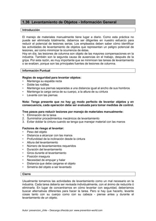 Autor: prevencion_chile – Descarga ofrecida por: www.prevention-world.com
1.36 Levantamiento de Objetos - Información General
Introducción
El manejo de materiales manualmente tiene lugar a diario. Como esta práctica no
puede ser eliminada totalmente, debemos ser diligentes en nuestro esfuerzo para
reducir el potencial de lesiones serias. Los empleados deben saber cómo identificar
las actividades de levantamiento de objetos que representan un peligro potencial de
lesiones, así como minimizar la ocurrencia de éstas.
Hoy en día, las lesiones de columna son objeto de las mayores compensaciones en la
industria. También son la segunda causa de ausencias en el trabajo, después de la
gripa. Por esta razón, es muy importante que se minimicen las tareas de levantamiento
o se evalúen, porque son las principales fuentes de lesiones de columna.
Información Puntual
Reglas de seguridad para levantar objetos:
• Mantenga su espalda recta
• Doble las rodillas
• Mantenga sus piernas separadas a una distancia igual al ancho de sus hombros
• Mantenga la carga cerca de su cuerpo, a la altura de su cintura
• Levante con las piernas
Nota: Tenga presente que no hay un modo perfecto de levantar objetos y en
consecuencia, cada operación debe ser evaluada para tomar medidas de control.
Tres pasos para reducir lesiones por manejo de materiales manualmente:
1. Eliminación de la tarea
2. Suministrar procedimientos mecánicos de levantamiento
3. Evitar doblar la cintura cuando se tenga que manejar material con las manos
Factores de riesgo al levantar:
• Peso del objeto
• Distancia a alcanzar con las manos
• Profundidad de la inclinación desde la cintura
• Altura del levantamiento
• Número de levantamientos requeridos
• Duración del levantamiento
• Giros durante el levantamiento
• Posición insegura
• Necesidad de empujar y halar
• Distancia que debe cargarse el objeto
• Simetría del objeto a ser levantado
Cierre
Usualmente tomamos las actividades de levantamiento como un mal necesario en la
industria. Cada tarea debería ser revisada individualmente, con el ánimo de reducirla ó
eliminarla. En lugar de concentrarnos en cómo levantar con seguridad, deberíamos
buscar alternativas diferentes para hacer la tarea. Pero si hay que hacerlo, levante
cosas tanto con su cuerpo como con su cabeza - piense antes y durante el
levantamiento de un objeto.
 