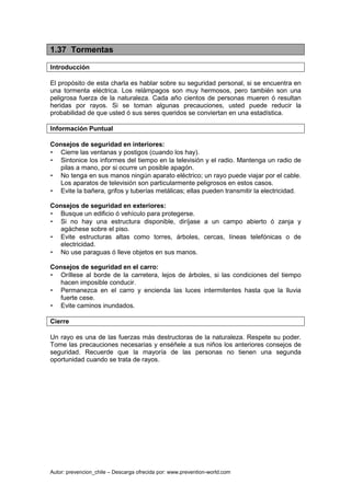 Autor: prevencion_chile – Descarga ofrecida por: www.prevention-world.com
1.37 Tormentas
Introducción
El propósito de esta charla es hablar sobre su seguridad personal, si se encuentra en
una tormenta eléctrica. Los relámpagos son muy hermosos, pero también son una
peligrosa fuerza de la naturaleza. Cada año cientos de personas mueren ó resultan
heridas por rayos. Si se toman algunas precauciones, usted puede reducir la
probabilidad de que usted ó sus seres queridos se conviertan en una estadística.
Información Puntual
Consejos de seguridad en interiores:
• Cierre las ventanas y postigos (cuando los hay).
• Sintonice los informes del tiempo en la televisión y el radio. Mantenga un radio de
pilas a mano, por si ocurre un posible apagón.
• No tenga en sus manos ningún aparato eléctrico; un rayo puede viajar por el cable.
Los aparatos de televisión son particularmente peligrosos en estos casos.
• Evite la bañera, grifos y tuberías metálicas; ellas pueden transmitir la electricidad.
Consejos de seguridad en exteriores:
• Busque un edificio ó vehículo para protegerse.
• Si no hay una estructura disponible, diríjase a un campo abierto ó zanja y
agáchese sobre el piso.
• Evite estructuras altas como torres, árboles, cercas, líneas telefónicas o de
electricidad.
• No use paraguas ó lleve objetos en sus manos.
Consejos de seguridad en el carro:
• Oríllese al borde de la carretera, lejos de árboles, si las condiciones del tiempo
hacen imposible conducir.
• Permanezca en el carro y encienda las luces intermitentes hasta que la lluvia
fuerte cese.
• Evite caminos inundados.
Cierre
Un rayo es una de las fuerzas más destructoras de la naturaleza. Respete su poder.
Tome las precauciones necesarias y enséñele a sus niños los anteriores consejos de
seguridad. Recuerde que la mayoría de las personas no tienen una segunda
oportunidad cuando se trata de rayos.
 