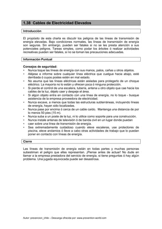 Autor: prevencion_chile – Descarga ofrecida por: www.prevention-world.com
1.38 Cables de Electricidad Elevados
Introducción
El propósito de esta charla es discutir los peligros de las líneas de transmisión de
energía elevadas. Bajo condiciones normales, las líneas de transmisión de energía
son seguras. Sin embargo, pueden ser fatales si no se les presta atención a sus
potenciales peligros. Tareas simples, como podar los árboles ó realizar actividades
recreativas pueden ser fatales, si no se toman las precauciones adecuadas.
Información Puntual
Consejos de seguridad:
• Nunca toque las líneas de energía con sus manos, palos, cañas u otros objetos.
• Aléjese e informe sobre cualquier línea eléctrica que cuelgue hacia abajo, esté
derribada ó cuyos postes estén en mal estado.
• No asuma que las líneas eléctricas están aisladas para protegerlo de un choque
eléctrico. La mayoría no lo están y ofrecen poca ó ninguna protección.
• Si pierde el control de una escalera, tubería, antena u otro objeto que cae hacia los
cables de la luz, déjelo caer y despeje el área.
• Si algún objeto entra en contacto con una línea de energía, no lo toque - busque
asistencia de la empresa proveedora de electricidad.
• Nunca excave, a menos que todas las estructuras subterráneas, incluyendo líneas
de energía, hayan sido localizadas.
• Nunca pase por encima ó cerca de un cable caído. Mantenga una distancia de por
lo menos 50 pies (15 m).
• Nunca suba a un poste de la luz, ni lo utilice como soporte para una construcción.
• Nunca instale antenas de televisión ó de banda civil en un lugar donde puedan
• caer sobre una línea de transmisión de energía.
• Sea extremadamente cuidadoso cuando eleve escaleras, use protectores de
piscina, eleve andamios ó lleve a cabo otras actividades de trabajo que lo puedan
poner en contacto con líneas de energía.
Cierre
Las líneas de transmisión de energía están en todas partes y muchas personas
subestiman el peligro que ellas representan. ¡Piense antes de actuar! No dude en
llamar a la empresa prestadora del servicio de energía, si tiene preguntas ó hay algún
problema. Una jugada equivocada puede ser desastrosa.
 