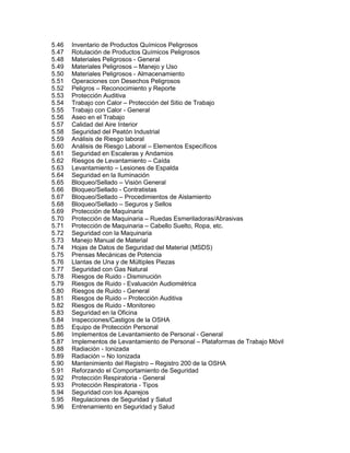 5.46 Inventario de Productos Químicos Peligrosos
5.47 Rotulación de Productos Químicos Peligrosos
5.48 Materiales Peligrosos - General
5.49 Materiales Peligrosos – Manejo y Uso
5.50 Materiales Peligrosos - Almacenamiento
5.51 Operaciones con Desechos Peligrosos
5.52 Peligros – Reconocimiento y Reporte
5.53 Protección Auditiva
5.54 Trabajo con Calor – Protección del Sitio de Trabajo
5.55 Trabajo con Calor - General
5.56 Aseo en el Trabajo
5.57 Calidad del Aire Interior
5.58 Seguridad del Peatón Industrial
5.59 Análisis de Riesgo laboral
5.60 Análisis de Riesgo Laboral – Elementos Específicos
5.61 Seguridad en Escaleras y Andamios
5.62 Riesgos de Levantamiento – Caída
5.63 Levantamiento – Lesiones de Espalda
5.64 Seguridad en la Iluminación
5.65 Bloqueo/Sellado – Visión General
5.66 Bloqueo/Sellado - Contratistas
5.67 Bloqueo/Sellado – Procedimientos de Aislamiento
5.68 Bloqueo/Sellado – Seguros y Sellos
5.69 Protección de Maquinaria
5.70 Protección de Maquinaria – Ruedas Esmeriladoras/Abrasivas
5.71 Protección de Maquinaria – Cabello Suelto, Ropa, etc.
5.72 Seguridad con la Maquinaria
5.73 Manejo Manual de Material
5.74 Hojas de Datos de Seguridad del Material (MSDS)
5.75 Prensas Mecánicas de Potencia
5.76 Llantas de Una y de Múltiples Piezas
5.77 Seguridad con Gas Natural
5.78 Riesgos de Ruido - Disminución
5.79 Riesgos de Ruido - Evaluación Audiométrica
5.80 Riesgos de Ruido - General
5.81 Riesgos de Ruido – Protección Auditiva
5.82 Riesgos de Ruido - Monitoreo
5.83 Seguridad en la Oficina
5.84 Inspecciones/Castigos de la OSHA
5.85 Equipo de Protección Personal
5.86 Implementos de Levantamiento de Personal - General
5.87 Implementos de Levantamiento de Personal – Plataformas de Trabajo Móvil
5.88 Radiación - Ionizada
5.89 Radiación – No Ionizada
5.90 Mantenimiento del Registro – Registro 200 de la OSHA
5.91 Reforzando el Comportamiento de Seguridad
5.92 Protección Respiratoria - General
5.93 Protección Respiratoria - Tipos
5.94 Seguridad con los Aparejos
5.95 Regulaciones de Seguridad y Salud
5.96 Entrenamiento en Seguridad y Salud
 
