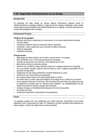 Autor: prevencion_chile – Descarga ofrecida por: www.prevention-world.com
1.39 Seguridad al Estacionarse en un Garaje
Introducción
El propósito de esta charla es revisar alguna información general sobre el
estacionamiento en garajes públicos y algunos de los riesgos inherentes. Esta charla
revisa algunos de los peligros del estacionamiento en un garaje. También discutiremos
modos de protegerse de un ataque.
Información Puntual
Peligros de los garajes:
• Muchos vehículos y peatones en movimiento, en un área relativamente cerrada.
• Curvas ciegas.
• Vehículos andando fuera de líneas de tráfico marcadas.
• Confusión, ruido y peatones que se lanzan al tráfico vehicular.
• Falta de seguridad.
• Visibilidad reducida.
Precauciones:
• Mantenga sus llaves afuera, en la mano, cuando entre a un garaje.
• Mire alrededor a ver si hay otras personas en el garaje.
• Cuando se aproxime a su vehículo, mire debajo de su carro.
• Mire dentro del carro antes de subirse.
• Camine con confianza, haga contacto visual con cualquier persona en el garaje.
• Si no se siente cómodo cuando camina hacia su carro, hágase acompañar de un
guardia de seguridad.
• Asegúrese de que haya suficiente luz donde estacione su carro.
• Evite tener sus manos llenas de paquetes.
• No cargue tantas cosas como para obstaculizar su visión.
• Es bueno tener un pito o gas lacrimógeno (si es legal en su ciudad) en su llavero.
• Si es atacado fuera de su vehículo, tire las llaves del carro lejos de usted para que
el atacante no pueda usar su vehículo para raptarlo. Las probabilidades de ser
herido aumentan si usted es sacado de la escena.
• Coloque el seguro inmediatamente después de cerrar las puertas.
• Encienda las luces.
• Conduzca lentamente y esté atento a los peatones.
Cierre
Los garajes pueden ser muy peligrosos por varias razones, incluyendo el que tanto
peatones como conductores lo usan. El “elemento criminal” también está presente en
estos lugares. ¡Cuide de usted mismo y de los demás!
 