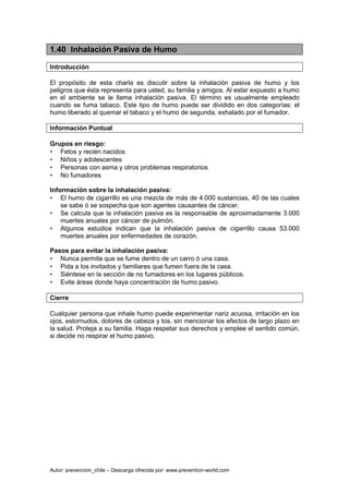 Autor: prevencion_chile – Descarga ofrecida por: www.prevention-world.com
1.40 Inhalación Pasiva de Humo
Introducción
El propósito de esta charla es discutir sobre la inhalación pasiva de humo y los
peligros que ésta representa para usted, su familia y amigos. Al estar expuesto a humo
en el ambiente se le llama inhalación pasiva. El término es usualmente empleado
cuando se fuma tabaco. Este tipo de humo puede ser dividido en dos categorías: el
humo liberado al quemar el tabaco y el humo de segunda, exhalado por el fumador.
Información Puntual
Grupos en riesgo:
• Fetos y recién nacidos
• Niños y adolescentes
• Personas con asma y otros problemas respiratorios
• No fumadores
Información sobre la inhalación pasiva:
• El humo de cigarrillo es una mezcla de más de 4.000 sustancias, 40 de las cuales
se sabe ó se sospecha que son agentes causantes de cáncer.
• Se calcula que la inhalación pasiva es la responsable de aproximadamente 3.000
muertes anuales por cáncer de pulmón.
• Algunos estudios indican que la inhalación pasiva de cigarrillo causa 53.000
muertes anuales por enfermedades de corazón.
Pasos para evitar la inhalación pasiva:
• Nunca permita que se fume dentro de un carro ó una casa.
• Pida a los invitados y familiares que fumen fuera de la casa.
• Siéntese en la sección de no fumadores en los lugares públicos.
• Evite áreas donde haya concentración de humo pasivo.
Cierre
Cualquier persona que inhale humo puede experimentar nariz acuosa, irritación en los
ojos, estornudos, dolores de cabeza y tos, sin mencionar los efectos de largo plazo en
la salud. Proteja a su familia. Haga respetar sus derechos y emplee el sentido común,
si decide no respirar el humo pasivo.
 