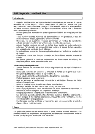 Autor: prevencion_chile – Descarga ofrecida por: www.prevention-world.com
1.41 Seguridad con Pesticidas
Introducción
El propósito de esta charla es explicar la responsabilidad que se tiene en el uso de
pesticidas en forma segura. Cuando usted aplica un pesticida, asume una gran
responsabilidad. Siempre se debe proteger contra residuos peligrosos, a las personas
ambiente ó causar contaminación en aguas subterráneas, suelos, aire ó alimentos
para los humanos y animales.
• Use los pesticidas de modo que evite exposición excesiva en cualquier parte del
cuerpo.
• Tenga cuidado cuando manipule los contenedores de los pesticidas, y siga las
instrucciones de mezcla, aplicación y almacenamiento.
• Recuerde, en las superficies tratadas permanece un residuo de ingredientes
activos; considere mantener por un tiempo las medidas de seguridad.
• Aplicar líquidos mediante aerosol en ciertas áreas puede ser extremadamente
peligroso. Por ejemplo, los tomas eléctricos, motores ó cables de luz expuestos
son una potencial fuente de shock eléctrico.
• La aplicación de fumigantes debe ser aplicada sólo por un profesional en el control
de pestes.
• Cuando use polvos para fumigar, prevenga su dispersión en salones y áreas de
trabajo.
• No aplique gránulos o carnadas envenenadas en áreas donde los niños y las
mascotas puedan entrar en contacto con ellas.
Protección para las personas:
• Aplique siempre los pesticidas con estricto seguimiento de las instrucciones de la
etiqueta.
• Nunca use pesticidas en un edifico u otra área, a menos que la gente que viva ó
trabaje allí pueda protegerse de la exposición a él.
• Retire ó cubra alimentos y utensilios antes de aplicar los pesticidas.
• Proteja la ropa de cama en general.
• Abra las ventanas y puertas para incrementar la ventilación, después de haber
aplicado los pesticidas.
• Aspire el tapete y limpie el suelo después de un tratamiento.
• Mantenga alejados del área tratada a los niños y las mascotas.
• Nunca aplique pesticidas cerca de conductos de aire ó sistemas de ventilación, a
menos que puedan apagarse por un período de tiempo.
• No aplique pesticidas en conductos de calefacción ó enfriamiento.
• Las personas que están seriamente enfermas ó sufren de diabetes, alcoholismo ó
tienen alergias ó desórdenes respiratorios, incluyendo asma y enfisema, pueden
ser más sensibles a los pesticidas.
• Familiarícese con los antídotos y tratamientos por envenenamiento, si usted o
alguien más se ve contaminado.
Cierre
Los pesticidas pueden causar mucho daño si no se usan de manera adecuada. Lea
cuidadosamente las etiquetas de los recipientes, advertencias e instrucciones antes de
usarlos y busque ayuda profesional si es necesario.
 