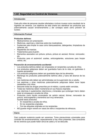 Autor: prevencion_chile – Descarga ofrecida por: www.prevention-world.com
1.42 Seguridad en Control de Venenos
Introducción
Cada año miles de personas resultan afectadas e incluso mueren como resultado de la
ingestión de venenos. Los objetivos de esta charla son identificar los productos que
potencialmente causan envenenamiento y dar consejos sobre cómo prevenir tal
suceso.
Información Puntual
Productos dañinos:
• Medicamentos con prescripción.
• Medicinas, aspirinas y vitaminas sobre los mostradores.
• Sustancias para limpiar la casa como blanqueadores, detergentes, limpiadores de
cañerías, etc.
• Repelentes de insectos.
• Tratamientos para el jardín.
• Elementos asociados con pintura: pintura, pintura en aerosol, thinner, removedor,
etc.
• Productos para el automóvil: aceites, anticongelantes, soluciones para limpiar
vidrios, etc.
Prevención de envenenamiento accidental:
• Los productos dañinos deben ser empacados en recipientes a prueba de niños.
• Los productos peligrosos deben ser guardados fuera de la vista, en gabinetes ó
lugares apropiados.
• Los productos peligrosos deben ser guardados lejos de los alimentos.
• Mantenga los productos potencialmente dañinos altos y fuera del alcance de los
niños.
• Las medicinas sólo deben ser administradas con la supervisión de un adulto.
• Las aspirinas y otras medicinas potencialmente peligrosas deben tener tapas
resistentes a los niños.
• Descarte todas las drogas prescritas por el médico, cuando estén vencidas.
• Todas las medicinas deben mantenerse en sus frascos originales.
• Las vitaminas ó suplementos vitamínicos y minerales que contengan hierro deben
estar en empaques a prueba de niños.
• Productos como líquido encendedor de carbón natural, thinner, removedor de
pintura, anticongelante y trementina son muy venenosos.
Guarde estos productos:
• En recipientes a prueba de niños.
• En los recipientes originales.
• Con las etiquetas originales en los recipientes.
• NO guarde ningún veneno en vasos de vidrio ó recipientes de refrescos.
Cierre
Casi cualquier sustancia puede ser venenosa. Tome precauciones universales para
controlar los envenenamientos, especialmente si hay niños presentes. Sea consciente
de los venenos que puede haber cerca de usted y no se descuide.
 