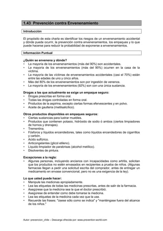 Autor: prevencion_chile – Descarga ofrecida por: www.prevention-world.com
1.43 Prevención contra Envenenamiento
Introducción
El propósito de esta charla es identificar los riesgos de un envenenamiento accidental
y dónde puede ocurrir, la prevención contra envenenamientos, los empaques y lo que
puede hacerse para reducir la probabilidad de exponerse a envenenamientos.
Información Puntual
¿Quién se envenena y dónde?
• La mayoría de los envenenamientos (más del 90%) son accidentales.
• La mayoría de los envenenamientos (más del 90%) ocurren en la casa de la
víctima.
• La mayoría de las víctimas de envenenamientos accidentales (casi el 70%) están
entre las edades de uno y cinco años.
• Más del 80% de los envenenamientos son por ingestión de venenos.
• La mayoría de los envenenamientos (92%) son con una única sustancia.
Drogas a las que actualmente se exige un empaque seguro:
• Drogas prescritas en forma oral.
• Todas las drogas controladas en forma oral.
• Productos de la aspirina, excepto ciertas formas efervescentes y en polvo.
• Aceite de gaulteria (metilsalicílico).
Otros productos disponibles en empaques seguros:
• Ciertas sustancias para lustrar muebles.
• Productos que contienen potasio, hidróxido de sodio ó ambos (ciertos limpiadores
de hornos y drenajes).
• Trementina.
• Fósforos y líquidos encendedores, tales como líquidos encendedores de cigarrillos
y carbón.
• Acido sulfúrico.
• Anticongelantes (glicol etileno).
• Líquido limpiador de parabrisas (alcohol metílico).
• Disolventes de pintura.
Excepciones a la regla:
• Algunas personas, incluyendo ancianos con incapacidades como artritis, solicitan
que los productos no estén envasados en recipientes a prueba de niños. (Algunas
farmacias llegan a pedir una solicitud escrita del comprador, antes de entregar un
medicamento en envase convencional, pero no es una exigencia de la ley).
Lo que usted puede hacer:
• Manipule las medicinas apropiadamente.
• Lea las etiquetas de todas las medicinas prescritas, antes de salir de la farmacia.
• Asegúrese que la medicina sea la que el doctor prescribió.
• Asegúrese de entender como debe tomarse la medicina.
• Lea las etiquetas de la medicina cada vez que la use.
• Recuerde las frases: "úsese sólo como se indica" y "manténgase fuera del alcance
de los niños."
 