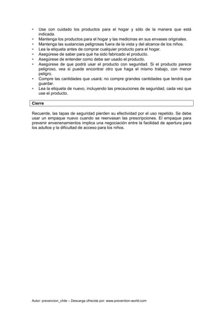 Autor: prevencion_chile – Descarga ofrecida por: www.prevention-world.com
• Use con cuidado los productos para el hogar y sólo de la manera que está
indicada.
• Mantenga los productos para el hogar y las medicinas en sus envases originales.
• Mantenga las sustancias peligrosas fuera de la vista y del alcance de los niños.
• Lea la etiqueta antes de comprar cualquier producto para el hogar.
• Asegúrese de saber para qué ha sido fabricado el producto.
• Asegúrese de entender como debe ser usado el producto.
• Asegúrese de que podrá usar el producto con seguridad. Si el producto parece
peligroso, vea si puede encontrar otro que haga el mismo trabajo, con menor
peligro.
• Compre las cantidades que usará; no compre grandes cantidades que tendrá que
guardar.
• Lea la etiqueta de nuevo, incluyendo las precauciones de seguridad, cada vez que
use el producto.
Cierre
Recuerde, las tapas de seguridad pierden su efectividad por el uso repetido. Se debe
usar un empaque nuevo cuando se reenvasan las prescripciones. El empaque para
prevenir envenenamientos implica una negociación entre la facilidad de apertura para
los adultos y la dificultad de acceso para los niños.
 