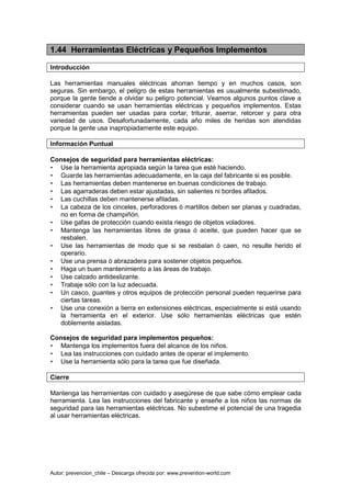 Autor: prevencion_chile – Descarga ofrecida por: www.prevention-world.com
1.44 Herramientas Eléctricas y Pequeños Implementos
Introducción
Las herramientas manuales eléctricas ahorran tiempo y en muchos casos, son
seguras. Sin embargo, el peligro de estas herramientas es usualmente subestimado,
porque la gente tiende a olvidar su peligro potencial. Veamos algunos puntos clave a
considerar cuando se usan herramientas eléctricas y pequeños implementos. Estas
herramientas pueden ser usadas para cortar, triturar, aserrar, retorcer y para otra
variedad de usos. Desafortunadamente, cada año miles de heridas son atendidas
porque la gente usa inapropiadamente este equipo.
Información Puntual
Consejos de seguridad para herramientas eléctricas:
• Use la herramienta apropiada según la tarea que esté haciendo.
• Guarde las herramientas adecuadamente, en la caja del fabricante si es posible.
• Las herramientas deben mantenerse en buenas condiciones de trabajo.
• Las agarraderas deben estar ajustadas, sin salientes ni bordes afilados.
• Las cuchillas deben mantenerse afiladas.
• La cabeza de los cinceles, perforadores ó martillos deben ser planas y cuadradas,
no en forma de champiñón.
• Use gafas de protección cuando exista riesgo de objetos voladores.
• Mantenga las herramientas libres de grasa ó aceite, que pueden hacer que se
resbalen.
• Use las herramientas de modo que si se resbalan ó caen, no resulte herido el
operario.
• Use una prensa ó abrazadera para sostener objetos pequeños.
• Haga un buen mantenimiento a las áreas de trabajo.
• Use calzado antideslizante.
• Trabaje sólo con la luz adecuada.
• Un casco, guantes y otros equipos de protección personal pueden requerirse para
ciertas tareas.
• Use una conexión a tierra en extensiones eléctricas, especialmente si está usando
la herramienta en el exterior. Use sólo herramientas eléctricas que estén
doblemente aisladas.
Consejos de seguridad para implementos pequeños:
• Mantenga los implementos fuera del alcance de los niños.
• Lea las instrucciones con cuidado antes de operar el implemento.
• Use la herramienta sólo para la tarea que fue diseñada.
Cierre
Mantenga las herramientas con cuidado y asegúrese de que sabe cómo emplear cada
herramienta. Lea las instrucciones del fabricante y enseñe a los niños las normas de
seguridad para las herramientas eléctricas. No subestime el potencial de una tragedia
al usar herramientas eléctricas.
 