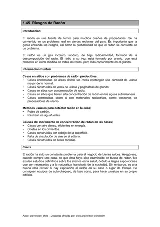 Autor: prevencion_chile – Descarga ofrecida por: www.prevention-world.com
1.45 Riesgos de Radón
Introducción
El radón es una fuente de temor para muchos dueños de propiedades. Se ha
convertido en un problema real en ciertas regiones del país. Es importante que la
gente entienda los riesgos, así como la probabilidad de que el radón se convierta en
un problema.
El radón es un gas incoloro, inodoro, de baja radioactividad, formado de la
descomposición del radio. El radio a su vez, está formado por uranio, que está
presente en cierta medida en todas las rocas, pero más comúnmente en el granito.
Información Puntual
Casas en sitios con problemas de radón predecibles:
• Casas construidas en áreas donde las rocas contengan una cantidad de uranio
mayor de lo normal.
• Casas construidas en vetas de uranio y pegmatitas de granito.
• Casas en sitios con contaminación de radio.
• Casas en sitios que tienen alta concentración de radón en las aguas subterráneas.
• Casas construidas sobre ó con materiales radiactivos, como desechos de
procesadores de uranio.
Métodos usuales para detectar radón en la casa:
• Potes de carbón.
• Rastrear los aguafuertes.
Causas del incremento de concentración de radón en las casas:
• Casas con aire denso, eficientes en energía.
• Grietas en los cimientos.
• Casas construidas por debajo de la superficie.
• Falta de circulación de aire en el sótano.
• Casas construidas en áreas rocosas.
Cierre
El radón ha sido un constante problema para el negocio de bienes raíces. Asegúrese,
cuando compre una casa, de que ésta haya sido examinada en busca de radón. No
existen estudios definitivos sobre los efectos en la salud, debido a largas exposiciones
que son necesarias y a la naturaleza transitoria de la sociedad. Sin embargo, es una
buena idea revisar si hay exposición al radón en su casa ó lugar de trabajo. Se
consiguen equipos de auto-chequeo, de bajo costo, para hacer pruebas en su propio
edificio.
 