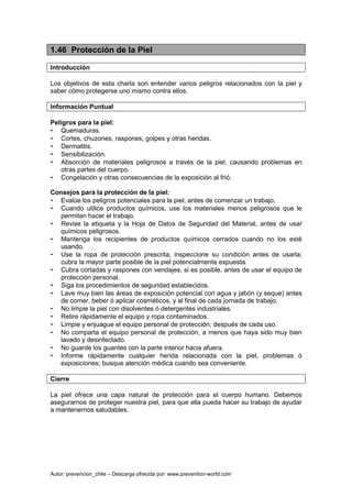 Autor: prevencion_chile – Descarga ofrecida por: www.prevention-world.com
1.46 Protección de la Piel
Introducción
Los objetivos de esta charla son entender varios peligros relacionados con la piel y
saber cómo protegerse uno mismo contra ellos.
Información Puntual
Peligros para la piel:
• Quemaduras.
• Cortes, chuzones, raspones, golpes y otras heridas.
• Dermatitis.
• Sensibilización.
• Absorción de materiales peligrosos a través de la piel, causando problemas en
otras partes del cuerpo.
• Congelación y otras consecuencias de la exposición al frió.
Consejos para la protección de la piel:
• Evalúe los peligros potenciales para la piel, antes de comenzar un trabajo.
• Cuando utilice productos químicos, use los materiales menos peligrosos que le
permitan hacer el trabajo.
• Revise la etiqueta y la Hoja de Datos de Seguridad del Material, antes de usar
químicos peligrosos.
• Mantenga los recipientes de productos químicos cerrados cuando no los esté
usando.
• Use la ropa de protección prescrita; inspeccione su condición antes de usarla;
cubra la mayor parte posible de la piel potencialmente expuesta.
• Cubra cortadas y raspones con vendajes, si es posible, antes de usar el equipo de
protección personal.
• Siga los procedimientos de seguridad establecidos.
• Lave muy bien las áreas de exposición potencial con agua y jabón (y seque) antes
de comer, beber ó aplicar cosméticos, y al final de cada jornada de trabajo.
• No limpie la piel con disolventes ó detergentes industriales.
• Retire rápidamente el equipo y ropa contaminados.
• Limpie y enjuague el equipo personal de protección, después de cada uso.
• No comparta el equipo personal de protección, a menos que haya sido muy bien
lavado y desinfectado.
• No guarde los guantes con la parte interior hacia afuera.
• Informe rápidamente cualquier herida relacionada con la piel, problemas ó
exposiciones; busque atención médica cuando sea conveniente.
Cierre
La piel ofrece una capa natural de protección para el cuerpo humano. Debemos
asegurarnos de proteger nuestra piel, para que ella pueda hacer su trabajo de ayudar
a mantenernos saludables.
 
