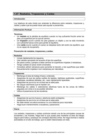 Autor: prevencion_chile – Descarga ofrecida por: www.prevention-world.com
1.47 Resbalos, Tropezones y Caídas
Introducción
Los objetivos de esta charla son entender la diferencia entre resbalos, tropezones y
caídas y saber qué se puede hacer para ayudar a prevenirlos.
Información Puntual
Términos:
• Un resbalo es la pérdida de equilibrio cuando no hay suficiente fricción entre los
pies y la superficie por la cual se camina.
• Un tropezón ocurre cuando los pies golpean un objeto y uno se está moviendo
con suficiente fuerza como para perder el equilibrio.
• Una caída ocurre cuando el cuerpo se desplaza tanto del centro de equilibrio, que
no es capaz de recuperarlo.
Prevención de resbalos, tropezones y caídas:
Resbalos
• Limpie rápidamente los regueros.
• Use calzado apropiado de acuerdo al tipo de superficie.
• De pasos cortos y parejos si debe caminar en superficies mojadas ó resbalosas.
• Tenga cuidado en pisos recién encerados.
• Considere adherir abrasivos para aumentar la tracción, a las superficies que están
frecuentemente mojadas ó son resbalosas por naturaleza.
Tropezones
• Mantenga el área de trabajo limpia y ordenada.
• Asegúrese de que las partes sueltas de tapetes, baldosas quebradas, superficies
disparejas, escaleras dañadas, etc., sean rápidamente reparadas.
• Asegúrese de que la luz en el área sea la adecuada.
• No cargue volúmenes que le impidan ver.
• Mantenga los cables ó extensiones eléctricas fuera de las zonas de tráfico;
péguelas con cinta si no es posible retirarlas.
• Utilice el pasamanos de las escaleras.
Caídas
• Asegúrese de que los huecos y aberturas estén protegidos.
• Asegúrese de que la luz en el área sea la adecuada.
• No salte desde una altura excesiva ó a una distancia poco razonable.
• Haga buen mantenimiento a escaleras y pasamanos.
Cierre
Los resbalos, tropezones y caídas continúan siendo una de las principales causas de
accidentes y de muertes. Haga todo lo que pueda para mantener el área de trabajo
segura para todos y practique los consejos descritos arriba. No haga bromas ó realice
actividades en el sitio de trabajo, que no estén relacionadas con éste.
 