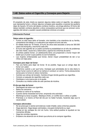 Autor: prevencion_chile – Descarga ofrecida por: www.prevention-world.com
1.48 Datos sobre el Cigarrillo y Consejos para Dejarlo
Introducción
El propósito de esta charla es exponer algunos datos sobre el cigarrillo, los peligros
que representa fumar y ofrecer algunos consejos para aquellos a quienes les gustaría
dejar de hacerlo. El humo del tabaco contiene nicotina, una droga adictiva. El humo del
tabaco también contiene alquitrán y otros compuestos químicos que se conocen como
agentes del cáncer y pueden causar problemas crónicos a la salud.
Información Puntual
Datos sobre el cigarrillo:
• Fumar no sólo hace daño al fumador, sino también a los miembros de su familia,
compañeros de trabajo y a cualquiera que respire el humo del otro.
• En bebés hasta los 18 meses, el humo de otros está asociado a cerca de 300.000
casos de bronquitis y neumonía cada año.
• El humo del cigarrillo de un padre aumenta la probabilidad en el niño de problemas
del oído medio, causa tos y estornudos y agrava los síntomas de asma.
• Si ambos padres fuman, un adolescente tiene una propensión a fumar mayor del
doble que un joven cuyos padres no son fumadores.
• Las mujeres embarazadas que fuman, tienen mayor probabilidad de dar a luz
niños con bajo peso.
Consejos para dejar de fumar:
• Fije una fecha para dejar de fumar. Si es posible, haga que un amigo deje de
fumar con usted.
• Determine cuándo y por qué fuma. Averigüe qué actividades de la vida diaria lo
hacen fumar (como el café en la mañana ó conducir un carro). Tome precauciones
extras para no fumar en estos momentos.
• Cambie sus rutinas de fumador. Cambie el lugar donde guarda sus cigarrillos.
• Compre un paquete de cigarrillos cada vez.
• Cámbiese a una marca que no le guste.
• Consulte a su médico antes de usar parches de nicotina.
El día que deje de fumar:
• Deshágase de todos sus cigarrillos.
• Retire los ceniceros.
• Cambie su rutina en la mañana.
• Cuando sienta necesidad de fumar, emprenda otra actividad.
• Mantenga su boca ocupada. Mastique chicle, un confite duro ó utilice un palillo.
• Prémiese a sí mismo al final del día por no haber fumado, haciendo algo que le
cause placer.
Consejos adicionales:
• No se preocupe si siente somnolencia ó está irritable; estos síntomas pasarán.
• Haga ejercicio. Haga largas caminadas y recupere lentamente su vigor.
• Piense en las ventajas de vivir sin humo. Una actitud positiva le ayudará en los
momentos difíciles.
• Haga las comidas regulares.
• Empiece una alcancía con el dinero que ahorra al no comprar cigarrillos.
 