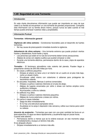 Autor: prevencion_chile – Descarga ofrecida por: www.prevention-world.com
1.49 Seguridad en una Tormenta
Introducción
En esta charla discutiremos información que puede ser importante en caso de que
usted ó su familia se encuentren un una tormenta de grandes proporciones. Comparta
esta información con su familia ahora mismo, porque nunca se sabe cuando el mal
tiempo puede amenazar nuestras vidas y propiedades.
Información Puntual
Tormentas - Información general
Vigilancia del clima extremo - Condiciones favorables para el desarrollo de fuertes
tormentas.
• No hay causa de preocupación inmediata durante la vigilancia.
Advertencia de clima extremo - Una tormenta extrema que puede producir vientos
fuertes y desastrosos, lluvia fuerte y rayos.
• Las personas que están en la ruta de la tormenta deben tomar precauciones.
• Aléjese de zonas con objetos sueltos que puedan empezar a volar.
• Durante una tormenta eléctrica, permanezca dentro de la casa y lejos de aparatos
eléctricos.
Tornados - El fenómeno atmosférico más violento del planeta. Pueden llegar a
presentarse vientos de 200-300 millas por hora.
• En casas y edificios pequeños:
• Diríjase al sótano (si tiene uno) ó al interior de un cuarto en el piso más bajo,
como un closet ó baño.
• Envuélvase usted mismo con cobertores ó sábanas para protegerse de
escombros volando.
• En escuelas, hospitales, fábricas ó centros comerciales:
• Diríjase a cuartos ó salones interiores en el piso de abajo.
• Aléjese de lugares encerrados por vidrio o áreas con techos amplios como
auditorios y bodegas.
• Acurrúquese y cubra su cabeza.
• En edificios muy altos:
• Diríjase a cuartos ó salones interiores pequeños.
• Aléjese de muros exteriores o áreas con vidrios.
• En carros ó casas rodantes:
• Salga de ellos inmediatamente.
• Si no hay una estructura apropiada cerca:
• Acuéstese en la zanja ó depresión más cercana y utilice sus manos para cubrir
su cabeza.
Anuncio de avalancha - Tormentas que caen con una gran cantidad de lluvia en un
área específica. El agua se eleva rápidamente y usualmente baja en pocas horas.
Cuando esté adentro:
• Permanezca dentro a menos que se le ordene evacuar; en ese momento salga
inmediatamente y busque un terreno más alto.
Si es atrapado afuera:
• Diríjase inmediatamente a un terreno más alto.
 