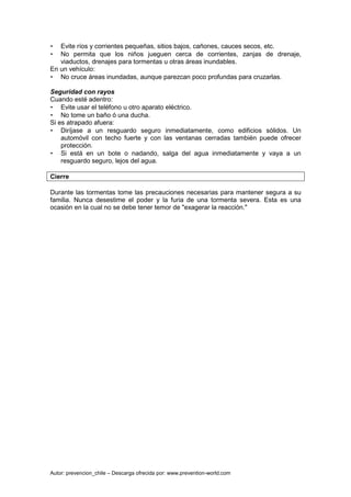Autor: prevencion_chile – Descarga ofrecida por: www.prevention-world.com
• Evite ríos y corrientes pequeñas, sitios bajos, cañones, cauces secos, etc.
• No permita que los niños jueguen cerca de corrientes, zanjas de drenaje,
viaductos, drenajes para tormentas u otras áreas inundables.
En un vehículo:
• No cruce áreas inundadas, aunque parezcan poco profundas para cruzarlas.
Seguridad con rayos
Cuando esté adentro:
• Evite usar el teléfono u otro aparato eléctrico.
• No tome un baño ó una ducha.
Si es atrapado afuera:
• Diríjase a un resguardo seguro inmediatamente, como edificios sólidos. Un
automóvil con techo fuerte y con las ventanas cerradas también puede ofrecer
protección.
• Si está en un bote o nadando, salga del agua inmediatamente y vaya a un
resguardo seguro, lejos del agua.
Cierre
Durante las tormentas tome las precauciones necesarias para mantener segura a su
familia. Nunca desestime el poder y la furia de una tormenta severa. Esta es una
ocasión en la cual no se debe tener temor de "exagerar la reacción."
 