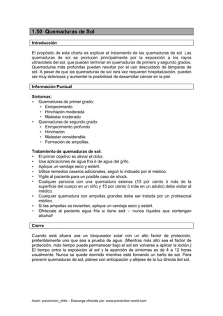 Autor: prevencion_chile – Descarga ofrecida por: www.prevention-world.com
1.50 Quemaduras de Sol
Introducción
El propósito de esta charla es explicar el tratamiento de las quemaduras de sol. Las
quemaduras de sol se producen principalmente por la exposición a los rayos
ultravioleta del sol, que pueden terminar en quemaduras de primero y segundo grados.
Quemaduras más profundas pueden resultar por el uso descuidado de lámparas de
sol. A pesar de que las quemaduras de sol rara vez requieren hospitalización, pueden
ser muy dolorosas y aumentar la posibilidad de desarrollar cáncer en la piel.
Información Puntual
Síntomas:
• Quemaduras de primer grado:
• Enrojecimiento
• Hinchazón moderada
• Malestar moderado
• Quemaduras de segundo grado:
• Enrojecimiento profundo
• Hinchazón
• Malestar considerable
• Formación de ampollas.
Tratamiento de quemaduras de sol:
• El primer objetivo es aliviar el dolor.
• Use aplicaciones de agua fría ó de agua del grifo.
• Aplique un vendaje seco y estéril.
• Utilice remedios caseros adicionales, según lo indicado por el médico.
• Vigile al paciente para un posible caso de shock.
• Cualquier persona con una quemadura extensa (10 por ciento ó más de la
superficie del cuerpo en un niño y 15 por ciento ó más en un adulto) debe visitar al
médico.
• Cualquier quemadura con ampollas grandes debe ser tratada por un profesional
médico.
• Si las ampollas se revientan, aplique un vendaje seco y estéril.
• Ofrézcale al paciente agua fría si tiene sed -- nunca líquidos que contengan
alcohol!
Cierre
Cuando esté afuera use un bloqueador solar con un alto factor de protección,
preferiblemente uno que sea a prueba de agua. (Mientras más alto sea el factor de
protección, más tiempo puede permanecer bajo el sol sin volverse a aplicar la loción.)
El tiempo entre la exposición al sol y la aparición de síntomas es de 4 a 12 horas
usualmente. Nunca se quede dormido mientras esté tomando un baño de sol. Para
prevenir quemaduras de sol, planee con anticipación y aléjese de la luz directa del sol.
 