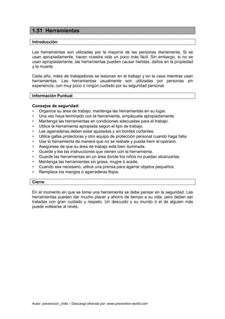 Autor: prevencion_chile – Descarga ofrecida por: www.prevention-world.com
1.51 Herramientas
Introducción
Las herramientas son utilizadas por la mayoría de las personas diariamente. Si se
usan apropiadamente, hacen nuestra vida un poco más fácil. Sin embargo, si no se
usan apropiadamente, las herramientas pueden causar heridas, daños en la propiedad
y la muerte.
Cada año, miles de trabajadores se lesionan en el trabajo y en la casa mientras usan
herramientas. Las herramientas usualmente son utilizadas por personas sin
experiencia, con muy poco ó ningún cuidado por su seguridad personal.
Información Puntual
Consejos de seguridad:
• Organice su área de trabajo, mantenga las herramientas en su lugar.
• Una vez haya terminado con la herramienta, empáquela apropiadamente.
• Mantenga las herramientas en condiciones adecuadas para el trabajo.
• Utilice la herramienta apropiada según el tipo de trabajo.
• Las agarraderas deben estar ajustadas y sin bordes cortantes.
• Utilice gafas protectoras y otro equipo de protección personal cuando haga falta.
• Use la herramienta de manera que no se resbale y pueda herir al operario.
• Asegúrese de que su área de trabajo esté bien iluminada.
• Guarde y lea las instrucciones que vienen con la herramienta.
• Guarde las herramientas en un área donde los niños no puedan alcanzarlas.
• Mantenga las herramientas sin grasa, mugre ó aceite.
• Cuando sea necesario, utilice una prensa para agarrar objetos pequeños.
• Remplace los mangos ó agarraderas flojos.
Cierre
En el momento en que se tome una herramienta se debe pensar en la seguridad. Las
herramientas pueden dar mucho placer y ahorro de tiempo a su vida, pero deben ser
tratadas con gran cuidado y respeto. Un descuido y su mundo ó el de alguien más
puede voltearse al revés.
 