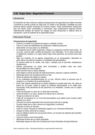 Autor: prevencion_chile – Descarga ofrecida por: www.prevention-world.com
1.52 Viajar Solo - Seguridad Personal
Introducción
El propósito de esta charla es explicar precauciones de seguridad que deben tomarse
y tenerse en cuenta cuando se viaja solo. El miedo a ser atacado ó asaltado por otra
persona afecta nuestra conducta de muchos modos. Todos enfrentamos situaciones
que nos hacen sentir vulnerables e incómodos. Aquí presentamos algunas formas
relativamente simples de reducir los riesgos en esas situaciones y mejorar tanto la
percepción, como la realidad de la seguridad propia.
Información Puntual
Precauciones de seguridad:
• Camine y muestre una apariencia segura, confiada y fuerte.
• Tome un curso de habilidades de protección ó defensa personal.
• Esté atento a lo que pasa a su alrededor.
• Si sospecha que lo están siguiendo, indique su sospecha mirando hacia atrás. Si
va a pie, cruce la calle, cambie de dirección ó de velocidad. En un área comercial
ó residencial, diríjase a un lugar donde haya otras personas, tan pronto como sea
posible.
• Siga sus instintos. Si ve alguien sospechoso en un parqueadero, abandone el
área, llame a la policía ó busque un empleado del parqueadero.
• Si camina tarde en la noche, use ropa y calzado que le permitan desplazarse
rápidamente.
• Intente permanecer en áreas bien iluminadas y emplee rutas que sean
frecuentadas por otros viajeros.
• Evite caminar solo en áreas aisladas.
• Evite atajos a través de lotes de estacionamiento, parques y lugares solitarios.
• Mantenga dinero de emergencia para un taxi.
• Utilice el sistema de trabajo en equipo.
• Si es molestado persistentemente en un bar, informe sobre la persona que lo
molesta a un miembro de la administración.
• Evite usar cajeros electrónicos en áreas solitarias ó cuando esté solo. No utilice el
banco en la noche, utilice el cajero en edificios frecuentados ó en calles bien
iluminadas. Esté pendiente de las personas a su alrededor, cuando use un cajero
electrónico.
• Trate de parquear su carro en un área bien iluminada.
• Antes de entrar a su carro, observe el interior de su vehículo.
• Tenga sus llaves en la mano.
• Trate de no parquear en un nivel del parqueadero que estará vacío cuando usted
regrese a su carro.
• Conozca la ruta de seguridad más cercana para salir de un garaje.
• Cuando salga de su carro camine con seguridad y confianza.
• Parquee su carro en reversa.
• Varíe su rutina. Parquee en diferentes lugares y en momentos diferentes.
• Cargue su bolso cerca de su cuerpo.
• Lleve la billetera dentro de una prenda interior, en la parte de adelante del pantalón
ó en el bolsillo.
• Vaya tan liviano como sea posible.
• Mantenga la llave de su cuarto guardada.
• Mantenga segura la clave de su tarjeta para hacer llamadas de larga distancia
 