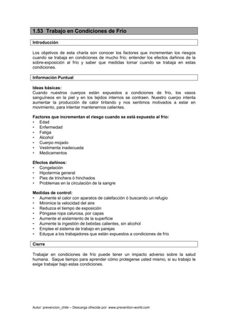 Autor: prevencion_chile – Descarga ofrecida por: www.prevention-world.com
1.53 Trabajo en Condiciones de Frío
Introducción
Los objetivos de esta charla son conocer los factores que incrementan los riesgos
cuando se trabaja en condiciones de mucho frío; entender los efectos dañinos de la
sobre-exposición al frío y saber que medidas tomar cuando se trabaja en estas
condiciones.
Información Puntual
Ideas básicas:
Cuando nuestros cuerpos están expuestos a condiciones de frío, los vasos
sanguíneos en la piel y en los tejidos internos se contraen. Nuestro cuerpo intenta
aumentar la producción de calor tiritando y nos sentimos motivados a estar en
movimiento, para intentar mantenernos calientes.
Factores que incrementan el riesgo cuando se está expuesto al frío:
• Edad
• Enfermedad
• Fatiga
• Alcohol
• Cuerpo mojado
• Vestimenta inadecuada
• Medicamentos
Efectos dañinos:
• Congelación
• Hipotermia general
• Pies de trinchera ó hinchados
• Problemas en la circulación de la sangre
Medidas de control:
• Aumente el calor con aparatos de calefacción ó buscando un refugio
• Minimice la velocidad del aire
• Reduzca el tiempo de exposición
• Póngase ropa calurosa, por capas
• Aumente el aislamiento de la superficie
• Aumente la ingestión de bebidas calientes, sin alcohol
• Emplee el sistema de trabajo en parejas
• Eduque a los trabajadores que están expuestos a condiciones de frío
Cierre
Trabajar en condiciones de frío puede tener un impacto adverso sobre la salud
humana. Saque tiempo para aprender cómo protegerse usted mismo, si su trabajo le
exige trabajar bajo estas condiciones.
 
