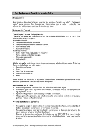 Autor: prevencion_chile – Descarga ofrecida por: www.prevention-world.com
1.54 Trabajo en Condiciones de Calor
Introducción
Los objetivos de esta charla son entender los términos "tensión por calor" y "fatiga por
calor", para conocer los desórdenes relacionados con el calor y entender los
elementos básicos para controlar la tensión por calor.
Información Puntual
Tensión por calor vs. fatiga por calor
Tensión por calor es una combinación de factores relacionados con el calor, que
afectan el cuerpo. Estos son:
Factores externos:
• Temperatura del aire ambiental.
• Temperatura proveniente de otras fuentes.
• Velocidad del aire.
• Humedad relativa.
Factores internos:
• Calor metabólico producido por el cuerpo.
• Temperatura central del cuerpo.
• Ritmo de respiración.
• Aclimatación.
Fatiga por calor es la forma como el cuerpo responde a la tensión por calor. Entre los
factores de la fatiga por calor están:
• Condiciones físicas.
• Edad.
• Grado de aclimatación.
• Condiciones médicas.
• Peso.
Nota: Puede ser necesaria la ayuda de profesionales entrenados para evaluar estos
factores y determinar un curso de acción apropiado.
Desórdenes por el calor:
• Sarpullido por calor: caracterizado por puntos abultados en la piel.
• Calambres por calor: espasmos musculares, causados porque se reemplaza el
agua pero no la sal.
• Agotamiento por calor: piel viscosa y húmeda; sudoración.
• Ataque por calor: problema de salud serio; alta temperatura central en el cuerpo;
piel roja y seca; confusión mental.
Control de la tensión por calor:
• Reduzca la carga de calor sobre el cuerpo mecanizando oficios, compartiendo el
trabajo con otros y aumentando el tiempo de descanso.
• Reduzca la carga de calor por irradiación aumentando la distancia de la fuente de
calor, aislando la fuente ó reflejando el calor.
• Cuando la temperatura del área de trabajo sea de 95°F (35°C) ó más, intente
disminuir la temperatura del aire, disminuir la velocidad del aire y usar ropa que lo
proteja.
 