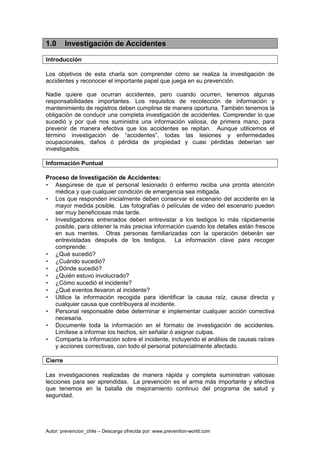 Autor: prevencion_chile – Descarga ofrecida por: www.prevention-world.com
1.0 Investigación de Accidentes
Introducción
Los objetivos de esta charla son comprender cómo se realiza la investigación de
accidentes y reconocer el importante papel que juega en su prevención.
Nadie quiere que ocurran accidentes, pero cuando ocurren, tenemos algunas
responsabilidades importantes. Los requisitos de recolección de información y
mantenimiento de registros deben cumplirse de manera oportuna. También tenemos la
obligación de conducir una completa investigación de accidentes. Comprender lo que
sucedió y por qué nos suministra una información valiosa, de primera mano, para
prevenir de manera efectiva que los accidentes se repitan. Aunque utilicemos el
término investigación de “accidentes”, todas las lesiones y enfermedades
ocupacionales, daños ó pérdida de propiedad y cuasi pérdidas deberían ser
investigados.
Información Puntual
Proceso de Investigación de Accidentes:
• Asegúrese de que el personal lesionado ó enfermo reciba una pronta atención
médica y que cualquier condición de emergencia sea mitigada.
• Los que responden inicialmente deben conservar el escenario del accidente en la
mayor medida posible. Las fotografías ó películas de video del escenario pueden
ser muy beneficiosas más tarde.
• Investigadores entrenados deben entrevistar a los testigos lo más rápidamente
posible, para obtener la más precisa información cuando los detalles están frescos
en sus mentes. Otras personas familiarizadas con la operación deberán ser
entrevistadas después de los testigos. La información clave para recoger
comprende:
• ¿Qué sucedió?
• ¿Cuándo sucedió?
• ¿Dónde sucedió?
• ¿Quién estuvo involucrado?
• ¿Cómo sucedió el incidente?
• ¿Qué eventos llevaron al incidente?
• Utilice la información recogida para identificar la causa raíz, causa directa y
cualquier causa que contribuyera al incidente.
• Personal responsable debe determinar e implementar cualquier acción correctiva
necesaria.
• Documente toda la información en el formato de investigación de accidentes.
Limítese a informar los hechos, sin señalar ó asignar culpas.
• Comparta la información sobre el incidente, incluyendo el análisis de causas raíces
y acciones correctivas, con todo el personal potencialmente afectado.
Cierre
Las investigaciones realizadas de manera rápida y completa suministran valiosas
lecciones para ser aprendidas. La prevención es el arma más importante y efectiva
que tenemos en la batalla de mejoramiento continuo del programa de salud y
seguridad.
 