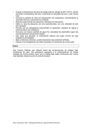 Autor: prevencion_chile – Descarga ofrecida por: www.prevention-world.com
• Cuando la temperatura del área de trabajo esté por debajo de 95°F (35°C), intente
aumentar la temperatura del aire, incrementar la velocidad del aire y usar menos
ropa.
• Aumente la pérdida de calor por evaporación (vía sudoración), incrementando la
velocidad del aire y reduciendo la humedad.
• Reduzca cada período de exposición; descanse con frecuencia.
• Utilice un área de descanso con aire acondicionado, con una velocidad de aire
bien ajustada.
• Permita que los trabajadores autocontrolen la exposición, basados en signos y
síntomas (pero sea cuidadoso).
• Consuma una buena cantidad de agua fría; reemplace los electrolitos según las
recomendaciones del personal médico.
• Use ropas que permitan un enfriamiento máximo con sudor mínimo (la ropa
holgada es aconsejable).
• Bajo condiciones extremas, puede necesitarse ropa protectora enfriada.
• Eduque a los trabajadores que están expuestos a condiciones de mucho calor.
Cierre
Hay muchos factores que influyen sobre las consecuencias de trabajar bajo
condiciones de calor. Una planeación apropiada y la implementación de ciertas
medidas de control pueden hacer que el trabajo bajo estas condiciones sea mucho
más tolerable, desde el punto de vista de la salud.
 