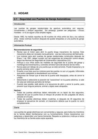 Autor: Claudio Soto – Descarga ofrecida por: www.prevention-world.com
2. HOGAR
2.1 Seguridad con Puertas de Garaje Automáticas
Introducción
Las puertas de garajes residenciales de apertura automática son seguras,
convenientes y ofrecen seguridad. Sin embargo, pueden ser peligrosas - incluso
mortales - si no se siguen unas simples reglas.
Desde 1982, ha habido reportes de 48 muertes de niños entre los dos y los catorce
años. Estas víctimas murieron después de quedar atrapadas un una puerta de garaje
automática.
Información Puntual
Recomendaciones de seguridad:
• Revise que el motor para abrir la puerta tenga mecanismo de reversa. Este
mecanismo debe ser revisado mensualmente. Lea las instrucciones del fabricante.
• Los motores para abrir puertas de garaje residenciales construidos después de
Enero 1 de 1991, deben cumplir con las exigencias de protección contra atrape,
según las Normas de Seguridad de Underwriters Laboratories (UL).
• Instruya a sus niños sobre las medidas de seguridad de la puerta del garaje y
mantenga los transmisores y controles remotos fuera del alcance de los niños.
• Nunca pase por debajo de una puerta que se está cerrando. Puede tropezarse y la
puerta cerrarse sobre usted.
• Enseñe a sus hijos que los motores para las puertas no son un juguete. Infórmeles
que serán castigados si desobedecen sus normas.
• Asegúrese de revisar que el área de la puerta esté despejada, antes de cerrar la
unidad.
• Desconecte ó seleccione la posición de "vacaciones" en la puerta eléctrica, si sale
de casa por extensos períodos de tiempo.
• Cuando sea posible, esté atento a la secuencia de abrir y cerrar la puerta, para
prevenir que ninguna persona, animal u objeto sean atrapados.
Hechos:
• Todas las puertas eléctricas deben retroceder en un lapso de dos segundos,
después de que la puerta toca un bloque de prueba de dos pulgadas de altura,
ubicado en el suelo.
• Todas las puertas eléctricas deben re-abrirse, si después de 30 segundos de
empezar la secuencia de cerrado, el mecanismo detecta que la puerta no cerró
completamente.
Cierre
Las puertas de garaje eléctricas son convenientes y seguras, pero todos los miembros
de la familia deben familiarizarse con su funcionamiento. Estos mecanismos son
peligrosos y desarrollan una fuerza tremenda. Respete su potencia e instruya a todos
los miembros de su familia sobre estos aparatos.
 