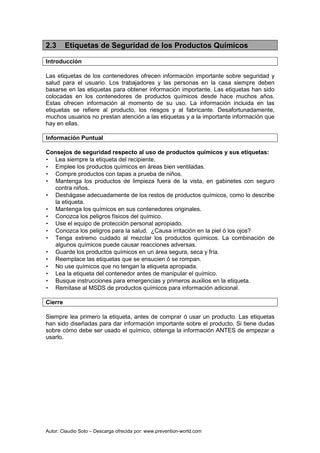 Autor: Claudio Soto – Descarga ofrecida por: www.prevention-world.com
2.3 Etiquetas de Seguridad de los Productos Químicos
Introducción
Las etiquetas de los contenedores ofrecen información importante sobre seguridad y
salud para el usuario. Los trabajadores y las personas en la casa siempre deben
basarse en las etiquetas para obtener información importante. Las etiquetas han sido
colocadas en los contenedores de productos químicos desde hace muchos años.
Estas ofrecen información al momento de su uso. La información incluida en las
etiquetas se refiere al producto, los riesgos y al fabricante. Desafortunadamente,
muchos usuarios no prestan atención a las etiquetas y a la importante información que
hay en ellas.
Información Puntual
Consejos de seguridad respecto al uso de productos químicos y sus etiquetas:
• Lea siempre la etiqueta del recipiente.
• Emplee los productos químicos en áreas bien ventiladas.
• Compre productos con tapas a prueba de niños.
• Mantenga los productos de limpieza fuera de la vista, en gabinetes con seguro
contra niños.
• Deshágase adecuadamente de los restos de productos químicos, como lo describe
la etiqueta.
• Mantenga los químicos en sus contenedores originales.
• Conozca los peligros físicos del químico.
• Use el equipo de protección personal apropiado.
• Conozca los peligros para la salud. ¿Causa irritación en la piel ó los ojos?
• Tenga extremo cuidado al mezclar los productos químicos. La combinación de
algunos químicos puede causar reacciones adversas.
• Guarde los productos químicos en un área segura, seca y fría.
• Reemplace las etiquetas que se ensucien ó se rompan.
• No use químicos que no tengan la etiqueta apropiada.
• Lea la etiqueta del contenedor antes de manipular el químico.
• Busque instrucciones para emergencias y primeros auxilios en la etiqueta.
• Remítase al MSDS de productos químicos para información adicional.
Cierre
Siempre lea primero la etiqueta, antes de comprar ó usar un producto. Las etiquetas
han sido diseñadas para dar información importante sobre el producto. Si tiene dudas
sobre cómo debe ser usado el químico, obtenga la información ANTES de empezar a
usarlo.
 