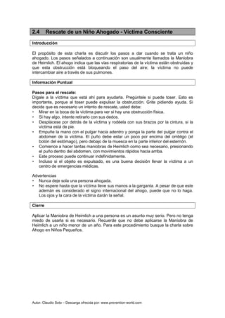 Autor: Claudio Soto – Descarga ofrecida por: www.prevention-world.com
2.4 Rescate de un Niño Ahogado - Víctima Consciente
Introducción
El propósito de esta charla es discutir los pasos a dar cuando se trata un niño
ahogado. Los pasos señalados a continuación son usualmente llamados la Maniobra
de Heimlich. El ahogo indica que las vías respiratorias de la víctima están obstruidas y
que esta obstrucción está bloqueando el paso del aire; la víctima no puede
intercambiar aire a través de sus pulmones.
Información Puntual
Pasos para el rescate:
Dígale a la víctima que está ahí para ayudarla. Pregúntele si puede toser. Esto es
importante, porque al toser puede expulsar la obstrucción. Grite pidiendo ayuda. Si
decide que es necesario un intento de rescate, usted debe:
• Mirar en la boca de la víctima para ver si hay una obstrucción física.
• Si hay algo, intente retirarlo con sus dedos.
• Desplácese por detrás de la víctima y rodéela con sus brazos por la cintura, si la
víctima está de pie.
• Empuñe la mano con el pulgar hacia adentro y ponga la parte del pulgar contra el
abdomen de la víctima. El puño debe estar un poco por encima del ombligo (el
botón del estómago), pero debajo de la muesca en la parte inferior del esternón.
• Comience a hacer tantas maniobras de Heimlich como sea necesario, presionando
el puño dentro del abdomen, con movimientos rápidos hacia arriba.
• Este proceso puede continuar indefinidamente.
• Incluso si el objeto es expulsado, es una buena decisión llevar la víctima a un
centro de emergencias médicas.
Advertencias
• Nunca deje sola una persona ahogada.
• No espere hasta que la víctima lleve sus manos a la garganta. A pesar de que este
ademán es considerado el signo internacional del ahogo, puede que no lo haga.
Los ojos y la cara de la víctima darán la señal.
Cierre
Aplicar la Maniobra de Heimlich a una persona es un asunto muy serio. Pero no tenga
miedo de usarla si es necesario. Recuerde que no debe aplicarse la Maniobra de
Heimlich a un niño menor de un año. Para este procedimiento busque la charla sobre
Ahogo en Niños Pequeños.
 