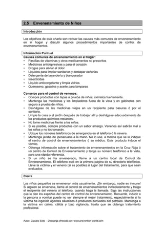 Autor: Claudio Soto – Descarga ofrecida por: www.prevention-world.com
2.5 Envenenamiento de Niños
Introducción
Los objetivos de esta charla son revisar las causas más comunes de envenenamiento
en el hogar y discutir algunos procedimientos importantes de control de
envenenamientos.
Información Puntual
Causas comunes de envenenamiento en el hogar:
• Pastillas de vitaminas y otros medicamentos no prescritos
• Medicinas antidepresivas y para el corazón
• Drogas para aliviar el dolor
• Líquidos para limpiar sanitarios y destapar cañerías
• Detergente de lavandería y blanqueador
• Insecticidas
• Líquido anticongelante y limpia vidrios
• Queroseno, gasolina y aceite para lámparas
Consejos para el control de venenos:
• Compre productos con tapas a prueba de niños; ciérrelos fuertemente.
• Mantenga las medicinas y los limpiadores fuera de la vista y en gabinetes con
seguro a prueba de niños.
• Deshágase de las medicinas viejas en un recipiente para basuras ó por el
sanitario.
• Limpie la casa o el jardín después de trabajar allí y deshágase adecuadamente de
los productos químicos restantes.
• No tome medicinas frente a los niños.
• Si es posible, compre productos con un sabor amargo. Venenos así sabrán mal a
los niños y no los tomarán.
• Ubique los números telefónicos de emergencia en el teléfono ó la nevera.
• Mantenga jarabe de ipecacuana a la mano. No lo use, a menos que se lo indique
el centro de control de envenenamientos ó su médico. Este producto induce el
vómito.
• Obtenga información sobre el tratamiento de envenenamientos en la Cruz Roja ó
un centro de Control de Envenenamiento y tenga su número telefónico a la vista,
para una rápida referencia.
• Si un niño se ha envenenado, llame a un centro local de Control de
Envenenamiento. El teléfono está en la primera página de su directorio telefónico.
Lleve la víctima y el veneno (si es posible) al lugar del tratamiento, para que sean
evaluados.
Cierre
Los niños pequeños se envenenan más usualmente. ¡Sin embargo, nadie es inmune!
Si alguien se envenena, llame al control de envenenamientos inmediatamente y traiga
el recipiente del veneno al teléfono, cuando haga la llamada. Siga las instrucciones
que le den los expertos del centro de control de envenenamiento. Recuerde, inducir a
la persona a vomitar puede no ser siempre el mejor tratamiento, especialmente si la
víctima ha ingerido agentes cáusticos ó productos derivados del petróleo. Mantenga a
la víctima en calma, cálida y bajo vigilancia, hasta que se obtenga tratamiento
profesional.
 