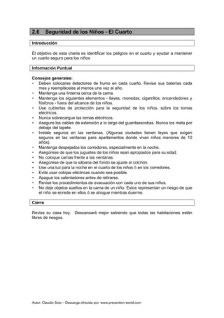 Autor: Claudio Soto – Descarga ofrecida por: www.prevention-world.com
2.6 Seguridad de los Niños - El Cuarto
Introducción
El objetivo de esta charla es identificar los peligros en el cuarto y ayudar a mantener
un cuarto seguro para los niños
Información Puntual
Consejos generales:
• Deben colocarse detectores de humo en cada cuarto. Revise sus baterías cada
mes y reemplácelas al menos una vez al año.
• Mantenga una linterna cerca de la cama.
• Mantenga los siguientes elementos - llaves, monedas, cigarrillos, encendedores y
fósforos - fuera del alcance de los niños.
• Use cubiertas de protección para la seguridad de los niños, sobre los tomas
eléctricos,
• Nunca sobrecargue las tomas eléctricos.
• Asegure los cables de extensión a lo largo del guardaescobas. Nunca los meta por
debajo del tapete.
• Instale seguros en las ventanas. (Algunas ciudades tienen leyes que exigen
seguros en las ventanas para apartamentos donde vivan niños menores de 10
años).
• Mantenga despejados los corredores, especialmente en la noche.
• Asegúrese de que los juguetes de los niños sean apropiados para su edad.
• No coloque camas frente a las ventanas.
• Asegúrese de que la sábana del fondo se ajuste al colchón.
• Use una luz para la noche en el cuarto de los niños ó en los corredores.
• Evite usar cobijas eléctricas cuando sea posible.
• Apague los calentadores antes de retirarse.
• Revise los procedimientos de evacuación con cada uno de sus niños.
• No deje objetos sueltos en la cama de un niño. Estos representan un riesgo de que
el niño se enrede en ellos ó se ahogue mientras duerme.
Cierre
Revise su casa hoy. Descansará mejor sabiendo que todas las habitaciones están
libres de riesgos.
 