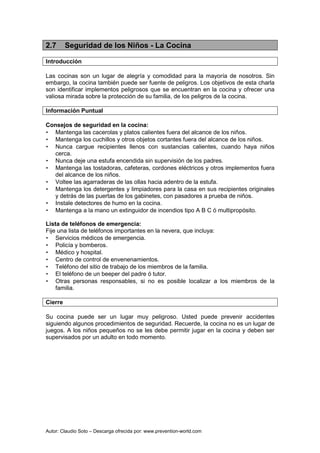 Autor: Claudio Soto – Descarga ofrecida por: www.prevention-world.com
2.7 Seguridad de los Niños - La Cocina
Introducción
Las cocinas son un lugar de alegría y comodidad para la mayoría de nosotros. Sin
embargo, la cocina también puede ser fuente de peligros. Los objetivos de esta charla
son identificar implementos peligrosos que se encuentran en la cocina y ofrecer una
valiosa mirada sobre la protección de su familia, de los peligros de la cocina.
Información Puntual
Consejos de seguridad en la cocina:
• Mantenga las cacerolas y platos calientes fuera del alcance de los niños.
• Mantenga los cuchillos y otros objetos cortantes fuera del alcance de los niños.
• Nunca cargue recipientes llenos con sustancias calientes, cuando haya niños
cerca.
• Nunca deje una estufa encendida sin supervisión de los padres.
• Mantenga las tostadoras, cafeteras, cordones eléctricos y otros implementos fuera
del alcance de los niños.
• Voltee las agarraderas de las ollas hacia adentro de la estufa.
• Mantenga los detergentes y limpiadores para la casa en sus recipientes originales
y detrás de las puertas de los gabinetes, con pasadores a prueba de niños.
• Instale detectores de humo en la cocina.
• Mantenga a la mano un extinguidor de incendios tipo A B C ó multipropósito.
Lista de teléfonos de emergencia:
Fije una lista de teléfonos importantes en la nevera, que incluya:
• Servicios médicos de emergencia.
• Policía y bomberos.
• Médico y hospital.
• Centro de control de envenenamientos.
• Teléfono del sitio de trabajo de los miembros de la familia.
• El teléfono de un beeper del padre ó tutor.
• Otras personas responsables, si no es posible localizar a los miembros de la
familia.
Cierre
Su cocina puede ser un lugar muy peligroso. Usted puede prevenir accidentes
siguiendo algunos procedimientos de seguridad. Recuerde, la cocina no es un lugar de
juegos. A los niños pequeños no se les debe permitir jugar en la cocina y deben ser
supervisados por un adulto en todo momento.
 