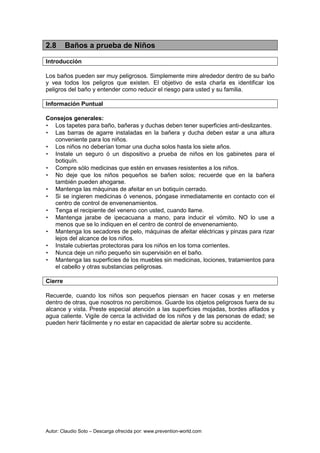 Autor: Claudio Soto – Descarga ofrecida por: www.prevention-world.com
2.8 Baños a prueba de Niños
Introducción
Los baños pueden ser muy peligrosos. Simplemente mire alrededor dentro de su baño
y vea todos los peligros que existen. El objetivo de esta charla es identificar los
peligros del baño y entender como reducir el riesgo para usted y su familia.
Información Puntual
Consejos generales:
• Los tapetes para baño, bañeras y duchas deben tener superficies anti-deslizantes.
• Las barras de agarre instaladas en la bañera y ducha deben estar a una altura
conveniente para los niños.
• Los niños no deberían tomar una ducha solos hasta los siete años.
• Instale un seguro ó un dispositivo a prueba de niños en los gabinetes para el
botiquín.
• Compre sólo medicinas que estén en envases resistentes a los niños.
• No deje que los niños pequeños se bañen solos; recuerde que en la bañera
también pueden ahogarse.
• Mantenga las máquinas de afeitar en un botiquín cerrado.
• Si se ingieren medicinas ó venenos, póngase inmediatamente en contacto con el
centro de control de envenenamientos.
• Tenga el recipiente del veneno con usted, cuando llame.
• Mantenga jarabe de ipecacuana a mano, para inducir el vómito. NO lo use a
menos que se lo indiquen en el centro de control de envenenamiento.
• Mantenga los secadores de pelo, máquinas de afeitar eléctricas y pinzas para rizar
lejos del alcance de los niños.
• Instale cubiertas protectoras para los niños en los toma corrientes.
• Nunca deje un niño pequeño sin supervisión en el baño.
• Mantenga las superficies de los muebles sin medicinas, lociones, tratamientos para
el cabello y otras substancias peligrosas.
Cierre
Recuerde, cuando los niños son pequeños piensan en hacer cosas y en meterse
dentro de otras, que nosotros no percibimos. Guarde los objetos peligrosos fuera de su
alcance y vista. Preste especial atención a las superficies mojadas, bordes afilados y
agua caliente. Vigile de cerca la actividad de los niños y de las personas de edad; se
pueden herir fácilmente y no estar en capacidad de alertar sobre su accidente.
 