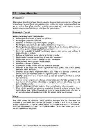 Autor: Claudio Soto – Descarga ofrecida por: www.prevention-world.com
2.9 Niños y Mascotas
Introducción
El propósito de esta charla es discutir aspectos de seguridad respecto a los niños y las
mascotas en la casa. Cada año, resultan niños heridos por sus propias mascotas ó las
de un vecino. Los niños necesitan entender como jugar con una mascota y como
pueden protegerse ellos mismos estando entre los animales.
Información Puntual
Consejos de seguridad con animales:
• Mantenga sus animales al día en sus vacunas.
• Mantenga su mascota saludable.
• Enséñele al niño como jugar con el perro y el gato.
• Mantenga las peceras fuera del alcance de los niños pequeños.
• Mantenga ratones, serpientes, lagartijas y pájaros fuera del alcance de los niños y
no permita que los niños pequeños los manipulen.
• Si vive en un pueblo ó ciudad, mantenga a su perro con correa, para proteger a
otros niños del vecindario.
• Coloque un bozal a su perro, si tiene tendencia a morder.
• Mantenga las cajas de basura lejos de sus niños pequeños.
• Mantenga a su perro limpio y libre de pulgas y garrapatas.
• Envíe su perro a una escuela de obediencia.
• Esterilice ó castre a su animal.
• Supervise a su niño cuando esté con mascotas grandes.
• Enséñele a los niños a no halar ó agarrar las orejas, patas, ojos u otras partes
sensibles de los animales.
• Enséñele a sus niños a no poner nunca su cara cerca de la boca de un animal. El
animal puede entender esto como una agresión y atacar y morder.
• Enséñele a los niños a no recoger nunca el plato del alimento, mientras el animal
esté comiendo.
• Cuando compre un perro, discuta sus características con el criador y asegúrese de
que el perro en el cual está interesado se comporta bien con los niños y tiene una
personalidad paciente.
• Los niños deben permanecer alejados de un animal que no les pertenezca.
• Si su hijo es atacado por un perro, enséñele a tirarse al suelo en posición fetal,
cubriendo su cara y oídos. Enséñeles a no mirar nunca directamente a los ojos a
un animal, porque éste puede interpretar dicho gesto como una amenaza.
Cierre
Los niños aman las mascotas. Pero necesitan entender que las mascotas son
animales y que deben ser tratadas con respeto. Enseñe a sus niños técnicas de
manejo adecuadas y corríjalos cuando tengan mal comportamiento con los animales.
Las mascotas ofrecen muchas horas de placer a todos, pero no olvidemos que pueden
ser impredecibles y peligrosas.
 