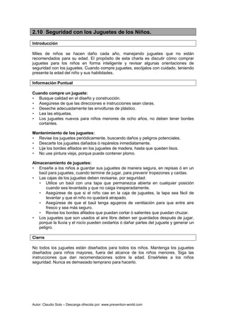 Autor: Claudio Soto – Descarga ofrecida por: www.prevention-world.com
2.10 Seguridad con los Juguetes de los Niños.
Introducción
Miles de niños se hacen daño cada año, manejando juguetes que no están
recomendados para su edad. El propósito de esta charla es discutir cómo comprar
juguetes para los niños en forma inteligente y revisar algunas orientaciones de
seguridad con los juguetes. Cuando compre juguetes, escójalos con cuidado, teniendo
presente la edad del niño y sus habilidades.
Información Puntual
Cuando compre un juguete:
• Busque calidad en el diseño y construcción.
• Asegúrese de que las direcciones e instrucciones sean claras.
• Deseche adecuadamente las envolturas de plástico.
• Lea las etiquetas.
• Los juguetes nuevos para niños menores de ocho años, no deben tener bordes
cortantes.
Mantenimiento de los juguetes:
• Revise los juguetes periódicamente, buscando daños y peligros potenciales.
• Descarte los juguetes dañados ó repárelos inmediatamente.
• Lije los bordes afilados en los juguetes de madera, hasta que queden lisos.
• No use pintura vieja, porque puede contener plomo.
Almacenamiento de juguetes:
• Enseñe a los niños a guardar sus juguetes de manera segura, en repisas ó en un
baúl para juguetes, cuando termine de jugar, para prevenir tropezones y caídas.
• Las cajas de los juguetes deben revisarse, por seguridad:
• Utilice un baúl con una tapa que permanezca abierta en cualquier posición
cuando sea levantada y que no caiga inesperadamente.
• Asegúrese de que si el niño cae en la caja de juguetes, la tapa sea fácil de
levantar y que el niño no quedará atrapado.
• Asegúrese de que el baúl tenga agujeros de ventilación para que entre aire
fresco y sea más seguro.
• Revise los bordes afilados que puedan cortar ó salientes que puedan chuzar.
• Los juguetes que son usados al aire libre deben ser guardados después de jugar,
porque la lluvia y el rocío pueden oxidarlos ó dañar partes del juguete y generar un
peligro.
Cierre
No todos los juguetes están diseñados para todos los niños. Mantenga los juguetes
diseñados para niños mayores, fuera del alcance de los niños menores. Siga las
instrucciones que dan recomendaciones sobre la edad. Enséñeles a los niños
seguridad. Nunca es demasiado temprano para hacerlo.
 