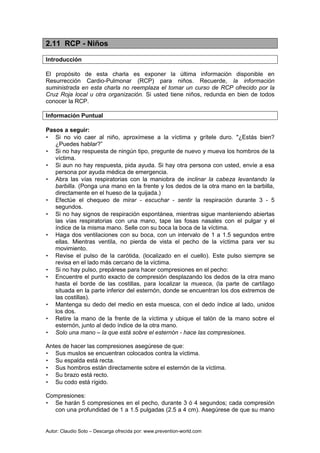 Autor: Claudio Soto – Descarga ofrecida por: www.prevention-world.com
2.11 RCP - Niños
Introducción
El propósito de esta charla es exponer la última información disponible en
Resurrección Cardio-Pulmonar (RCP) para niños. Recuerde, la información
suministrada en esta charla no reemplaza el tomar un curso de RCP ofrecido por la
Cruz Roja local u otra organización. Si usted tiene niños, redunda en bien de todos
conocer la RCP.
Información Puntual
Pasos a seguir:
• Si no vio caer al niño, aproxímese a la víctima y grítele duro. "¿Estás bien?
¿Puedes hablar?”
• Si no hay respuesta de ningún tipo, pregunte de nuevo y mueva los hombros de la
víctima.
• Si aun no hay respuesta, pida ayuda. Si hay otra persona con usted, envíe a esa
persona por ayuda médica de emergencia.
• Abra las vías respiratorias con la maniobra de inclinar la cabeza levantando la
barbilla. (Ponga una mano en la frente y los dedos de la otra mano en la barbilla,
directamente en el hueso de la quijada.)
• Efectúe el chequeo de mirar - escuchar - sentir la respiración durante 3 - 5
segundos.
• Si no hay signos de respiración espontánea, mientras sigue manteniendo abiertas
las vías respiratorias con una mano, tape las fosas nasales con el pulgar y el
índice de la misma mano. Selle con su boca la boca de la víctima.
• Haga dos ventilaciones con su boca, con un intervalo de 1 a 1.5 segundos entre
ellas. Mientras ventila, no pierda de vista el pecho de la víctima para ver su
movimiento.
• Revise el pulso de la carótida, (localizado en el cuello). Este pulso siempre se
revisa en el lado más cercano de la víctima.
• Si no hay pulso, prepárese para hacer compresiones en el pecho:
• Encuentre el punto exacto de compresión desplazando los dedos de la otra mano
hasta el borde de las costillas, para localizar la muesca, (la parte de cartílago
situada en la parte inferior del esternón, donde se encuentran los dos extremos de
las costillas).
• Mantenga su dedo del medio en esta muesca, con el dedo índice al lado, unidos
los dos.
• Retire la mano de la frente de la víctima y ubique el talón de la mano sobre el
esternón, junto al dedo índice de la otra mano.
• Solo una mano – la que está sobre el esternón - hace las compresiones.
Antes de hacer las compresiones asegúrese de que:
• Sus muslos se encuentran colocados contra la víctima.
• Su espalda está recta.
• Sus hombros están directamente sobre el esternón de la víctima.
• Su brazo está recto.
• Su codo está rígido.
Compresiones:
• Se harán 5 compresiones en el pecho, durante 3 ó 4 segundos; cada compresión
con una profundidad de 1 a 1.5 pulgadas (2.5 a 4 cm). Asegúrese de que su mano
 
