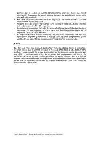 Autor: Claudio Soto – Descarga ofrecida por: www.prevention-world.com
permite que el pecho se levante completamente antes de hacer una nueva
compresión. Asegúrese de que el talón de la mano no abandona el pecho entre
una y otra compresión.
• Por cada cinco compresiones – de 3 a 4 segundos - se ventila una vez - con una
aspiración de 1 a 1.5 segundos.
• Haga 10 ciclos de cinco compresiones y una ventilación cada ciclo. Estos 10 ciclos
deben demorar entre 60 y 87 segundos.
• Inmediatamente después del ciclo 10, revise el pulso de la carótida durante cinco
segundos. En ese momento, si puede hacer una llamada de emergencia en 12
segundos ó menos, deberá hacerla.
• Si no puede hacer la llamada telefónica y no hay pulso, ventile una vez, con sus
ojos fijos en el pecho y comience 10 nuevos ciclos de cinco compresiones y una
ventilación por ciclo. Revise el pulso en intervalos de unos pocos minutos.
Cierre
La RCP para niños está diseñada para niños y niñas en edades de uno a siete años.
Si usted piensa que la víctima tiene por lo menos 8 años, lleve a cabo la RCP para
adultos. Tenga cuidado de revisar las condiciones del paciente, antes de comenzar
una RCP y especialmente antes de comenzar las compresiones de pecho. Es
probable que rompa algunas costillas y maltrate los tejidos blandos, pero si la víctima
está en peligro, estas lesiones son aceptables. Asegúrese de obtener una capacitación
en RCP de un entrenador certificado. No se base en esta charla como única fuente de
entrenamiento en este tema.
 