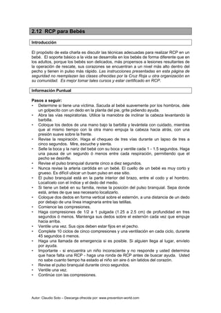 Autor: Claudio Soto – Descarga ofrecida por: www.prevention-world.com
2.12 RCP para Bebés
Introducción
El propósito de esta charla es discutir las técnicas adecuadas para realizar RCP en un
bebé. El soporte básico a la vida se desarrolla en los bebés de forma diferente que en
los adultos, porque los bebés son delicados, más propensos a lesiones resultantes de
la operación de rescate, sus corazones se encuentran a un nivel más alto dentro del
pecho y tienen in pulso más rápido. Las instrucciones presentadas en esta página de
seguridad no reemplazan las clases ofrecidas por la Cruz Roja u otra organización en
su comunidad. Es mejor tomar tales cursos y estar certificado en RCP.
Información Puntual
Pasos a seguir:
• Determine si tiene una víctima. Sacuda al bebé suavemente por los hombros, dele
un golpecito con un dedo en la planta del pie, grite pidiendo ayuda.
• Abra las vías respiratorias. Utilice la maniobra de inclinar la cabeza levantando la
barbilla.
• Coloque los dedos de una mano bajo la barbilla y levántela con cuidado, mientras
que al mismo tiempo con la otra mano empuja la cabeza hacia atrás, con una
presión suave sobre la frente.
• Revise la respiración. Haga el chequeo de tres vías durante un lapso de tres a
cinco segundos. Mire, escuche y sienta.
• Selle la boca y la nariz del bebé con su boca y ventile cada 1 - 1.5 segundos. Haga
una pausa de un segundo ó menos entre cada respiración, permitiendo que el
pecho se desinfle.
• Revise el pulso branquial durante cinco a diez segundos.
• Nunca revise la arteria carótida en un bebé. El cuello de un bebé es muy corto y
grueso. Es difícil ubicar un buen pulso en ese sitio.
• El pulso branquial está en la parte interior del brazo, entre el codo y el hombro.
Localícelo con el índice y el dedo del medio.
• Si tiene un bebé en su familia, revise la posición del pulso branquial. Sepa donde
está, antes de que sea necesario localizarlo.
• Coloque dos dedos en forma vertical sobre el esternón, a una distancia de un dedo
por debajo de una línea imaginaria entre las tetillas.
• Comience las compresiones.
• Haga compresiones de 1/2 a 1 pulgada (1.25 a 2.5 cm) de profundidad en tres
segundos ó menos. Mantenga sus dedos sobre el esternón cada vez que empuje
hacia arriba.
• Ventile una vez. Sus ojos deben estar fijos en el pecho.
• Complete 10 ciclos de cinco compresiones y una ventilación en cada ciclo, durante
45 segundos ó menos.
• Haga una llamada de emergencia si es posible. Si alguien llega al lugar, envíelo
por ayuda.
• Importante - si encuentra un niño inconsciente y no responde y usted determina
que hace falta una RCP - haga una ronda de RCP antes de buscar ayuda. Usted
no sabe cuanto tiempo ha estado el niño sin aire ó sin latidos del corazón.
• Revise el pulso branquial durante cinco segundos.
• Ventile una vez.
• Continúe con las compresiones.
 