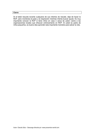 Autor: Claudio Soto – Descarga ofrecida por: www.prevention-world.com
Cierre
Si el bebé resucita durante cualquiera de sus intentos de rescate, deje de hacer la
RCP, pero monitoree el pulso y la respiración mientras intenta buscar ayuda. Es muy
importante conocer la RCP si tiene niños en casa ó cerca de usted. Llame a las
organizaciones locales que ofrezcan entrenamiento en RCP. Si usted es padre de
niños pequeños, es buena idea aprender esta importante maniobra para salvar la vida.
 