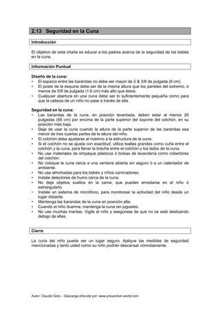 Autor: Claudio Soto – Descarga ofrecida por: www.prevention-world.com
2.13 Seguridad en la Cuna
Introducción
El objetivo de esta charla es educar a los padres acerca de la seguridad de los bebés
en la cuna.
Información Puntual
Diseño de la cuna:
• El espacio entre las barandas no debe ser mayor de 2 & 3/8 de pulgada (6 cm).
• El poste de la esquina debe ser de la misma altura que los paneles del extremo, ó
menos de 5/8 de pulgada (1.6 cm) más alto que éstos.
• Cualquier abertura en una cuna debe ser lo suficientemente pequeña como para
que la cabeza de un niño no pase a través de ella.
Seguridad en la cuna:
• Las barandas de la cuna, en posición levantada, deben estar al menos 26
pulgadas (66 cm) por encima de la parte superior del soporte del colchón, en su
posición más baja.
• Deje de usar la cuna cuando la altura de la parte superior de las barandas sea
menor de tres cuartas partes de la altura del niño.
• El colchón debe ajustarse al máximo a la estructura de la cuna.
• Si el colchón no se ajusta con exactitud, utilice toallas grandes como cuña entre el
colchón y la cuna, para llenar la brecha entre el colchón y los lados de la cuna.
• No use materiales de empaque plásticos ó bolsas de lavandería como cobertores
del colchón.
• No coloque la cuna cerca a una ventana abierta sin seguro ó a un calentador de
ambiente.
• No use almohadas para los bebés y niños caminadores.
• Instale detectores de humo cerca de la cuna.
• No deje objetos sueltos en la cama, que puedan enredarse en el niño ó
estrangularlo.
• Instale un sistema de micrófono, para monitorear la actividad del niño desde un
lugar distante.
• Mantenga las barandas de la cuna en posición alta.
• Cuando el niño duerma, mantenga la cuna sin juguetes.
• No use muchas mantas. Vigile al niño y asegúrese de que no se esté deslizando
debajo de ellas.
Cierre
La cuna del niño puede ser un lugar seguro. Aplique las medidas de seguridad
mencionadas y tanto usted como su niño podrán descansar cómodamente.
 
