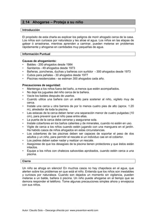 Autor: Claudio Soto – Descarga ofrecida por: www.prevention-world.com
2.14 Ahogarse – Proteja a su niño
Introducción
El propósito de esta charla es explicar los peligros de morir ahogado cerca de la casa.
Los niños son curiosos por naturaleza y les atrae el agua. Los niños en las etapas de
gatear ó arrastrarse, mientras aprenden a caminar, pueden meterse en problemas
rápidamente y ahogarse en cantidades muy pequeñas de agua.
Información Puntual
Causas de ahogamiento:
• Baldes - 200 ahogados desde 1984
• Sanitarios - 49 ahogados desde 1973
• Bañeras, poncheras, duchas y bañeras con surtidor - 300 ahogados desde 1973
• Cubos para pañales - 30 ahogados desde 1977
• Piscinas residenciales - se estiman 300 ahogados cada año.
Precauciones de seguridad:
• Mantenga a los niños fuera del baño, a menos que estén acompañados.
• No deje los juguetes del niño cerca de la bañera.
• Vacíe los baldes después de usarlos.
• Cuando utilice una bañera con un anillo para sostener al niño, vigílelo muy de
cerca.
• Instale una cerca u otra barrera de por lo menos cuatro pies de alto (aprox. 1.20
m), alrededor de toda la piscina.
• Las estacas de la cerca deben tener una separación menor de cuatro pulgadas (10
cm), para prevenir que el niño pase entre ellas.
• La puerta de la cerca debe cerrarse y asegurarse sola.
• Instale cobertores en los baños calientes y de minerales, cuando no estén en uso.
• Vigile de cerca a los niños cuando estén jugando con una manguera en el jardín.
Ha habido casos de niños ahogados en estas circunstancias.
• Los cobertores de las piscinas deben ser capaces de soportar el peso de dos
adultos y un niño, para permitir el rescate si un individuo cae en el cobertor.
• Los padres deben saber nadar y realizar un rescate.
• Asegúrese de que los desagües de la piscina tienen protectores y que éstos están
intactos.
• Equipe a los niños con chalecos salvavidas aprobados, cuando estén cerca a una
piscina.
Cierre
Un niño se ahoga en silencio! En muchos casos no hay chapoteos en el agua, que
alerten sobre los problemas en que está el niño. Entienda que los niños son inestables
y curiosos por naturaleza. Cuando son dejados un momento sin vigilancia, pueden
meterse a un balde, bañera ó piscina. Un niño puede ahogarse en el tiempo que se
demora responder el teléfono. Tome algunas precauciones simples ahora y envejezca
con sus niños.
 