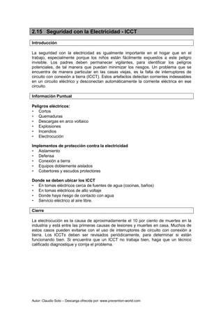 Autor: Claudio Soto – Descarga ofrecida por: www.prevention-world.com
2.15 Seguridad con la Electricidad - ICCT
Introducción
La seguridad con la electricidad es igualmente importante en el hogar que en el
trabajo, especialmente porque los niños están fácilmente expuestos a este peligro
invisible. Los padres deben permanecer vigilantes, para identificar los peligros
potenciales, de tal manera que puedan minimizar los riesgos. Un problema que se
encuentra de manera particular en las casas viejas, es la falta de interruptores de
circuito con conexión a tierra (ICCT). Estos artefactos detectan corrientes indeseables
en un circuito eléctrico y desconectan automáticamente la corriente eléctrica en ese
circuito.
Información Puntual
Peligros eléctricos:
• Cortos
• Quemaduras
• Descargas en arco voltaico
• Explosiones
• Incendios
• Electrocución
Implementos de protección contra la electricidad
• Aislamiento
• Defensa
• Conexión a tierra
• Equipos doblemente aislados
• Cobertores y escudos protectores
Donde se deben ubicar los ICCT
• En tomas eléctricos cerca de fuentes de agua (cocinas, baños)
• En tomas eléctricos de alto voltaje
• Donde haya riesgo de contacto con agua
• Servicio eléctrico al aire libre.
Cierre
La electrocución es la causa de aproximadamente el 10 por ciento de muertes en la
industria y está entre las primeras causas de lesiones y muertes en casa. Muchos de
estos casos pueden evitarse con el uso de interruptores de circuito con conexión a
tierra. Los ICCTs deben ser revisados periódicamente, para determinar si están
funcionando bien. Si encuentra que un ICCT no trabaja bien, haga que un técnico
calificado diagnostique y corrija el problema.
 