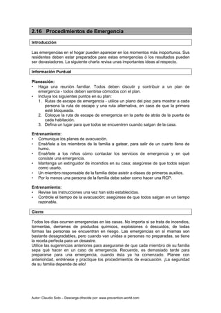 Autor: Claudio Soto – Descarga ofrecida por: www.prevention-world.com
2.16 Procedimientos de Emergencia
Introducción
Las emergencias en el hogar pueden aparecer en los momentos más inoportunos. Sus
residentes deben estar preparados para estas emergencias ó los resultados pueden
ser devastadores. La siguiente charla revisa unas importantes ideas al respecto.
Información Puntual
Planeación:
• Haga una reunión familiar. Todos deben discutir y contribuir a un plan de
emergencia - todos deben sentirse cómodos con el plan.
• Incluya los siguientes puntos en su plan:
1. Rutas de escape de emergencia - utilice un plano del piso para mostrar a cada
persona la ruta de escape y una ruta alternativa, en caso de que la primera
esté bloqueada.
2. Coloque la ruta de escape de emergencia en la parte de atrás de la puerta de
cada habitación.
3. Defina un lugar para que todos se encuentren cuando salgan de la casa.
Entrenamiento:
• Comunique los planes de evacuación.
• Enséñele a los miembros de la familia a gatear, para salir de un cuarto lleno de
humo.
• Enséñele a los niños cómo contactar los servicios de emergencia y en qué
consiste una emergencia.
• Mantenga un extinguidor de incendios en su casa; asegúrese de que todos sepan
como usarlo.
• Un miembro responsable de la familia debe asistir a clases de primeros auxilios.
• Por lo menos una persona de la familia debe saber como hacer una RCP.
Entrenamiento:
• Revise las instrucciones una vez han sido establecidas.
• Controle el tiempo de la evacuación; asegúrese de que todos salgan en un tiempo
razonable.
Cierre
Todos los días ocurren emergencias en las casas. No importa si se trata de incendios,
tormentas, derrames de productos químicos, explosiones ó descuidos, de todas
formas las personas se encuentran en riesgo. Las emergencias en sí mismas son
bastante desagradables, pero cuando van unidas a personas no preparadas, se tiene
la receta perfecta para un desastre.
Utilice las sugerencias anteriores para asegurarse de que cada miembro de su familia
sepa qué hacer en un caso de emergencia. Recuerde, es demasiado tarde para
prepararse para una emergencia, cuando ésta ya ha comenzado. Planee con
anterioridad, entrénese y practique los procedimientos de evacuación. ¡La seguridad
de su familia depende de ello!
 