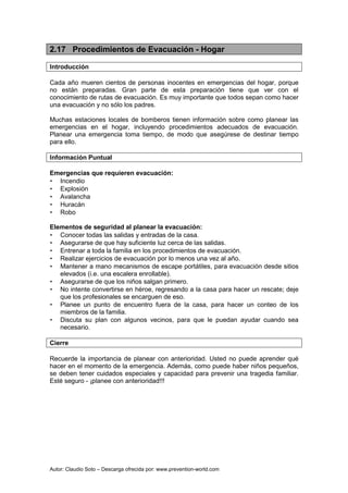 Autor: Claudio Soto – Descarga ofrecida por: www.prevention-world.com
2.17 Procedimientos de Evacuación - Hogar
Introducción
Cada año mueren cientos de personas inocentes en emergencias del hogar, porque
no están preparadas. Gran parte de esta preparación tiene que ver con el
conocimiento de rutas de evacuación. Es muy importante que todos sepan como hacer
una evacuación y no sólo los padres.
Muchas estaciones locales de bomberos tienen información sobre como planear las
emergencias en el hogar, incluyendo procedimientos adecuados de evacuación.
Planear una emergencia toma tiempo, de modo que asegúrese de destinar tiempo
para ello.
Información Puntual
Emergencias que requieren evacuación:
• Incendio
• Explosión
• Avalancha
• Huracán
• Robo
Elementos de seguridad al planear la evacuación:
• Conocer todas las salidas y entradas de la casa.
• Asegurarse de que hay suficiente luz cerca de las salidas.
• Entrenar a toda la familia en los procedimientos de evacuación.
• Realizar ejercicios de evacuación por lo menos una vez al año.
• Mantener a mano mecanismos de escape portátiles, para evacuación desde sitios
elevados (i.e. una escalera enrollable).
• Asegurarse de que los niños salgan primero.
• No intente convertirse en héroe, regresando a la casa para hacer un rescate; deje
que los profesionales se encarguen de eso.
• Planee un punto de encuentro fuera de la casa, para hacer un conteo de los
miembros de la familia.
• Discuta su plan con algunos vecinos, para que le puedan ayudar cuando sea
necesario.
Cierre
Recuerde la importancia de planear con anterioridad. Usted no puede aprender qué
hacer en el momento de la emergencia. Además, como puede haber niños pequeños,
se deben tener cuidados especiales y capacidad para prevenir una tragedia familiar.
Esté seguro - ¡planee con anterioridad!!!
 